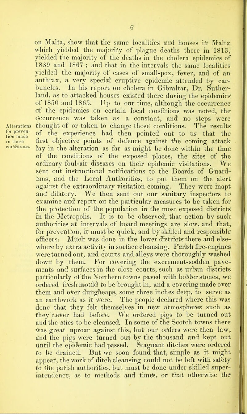 on Malta, show that the same localities and ho^rses \tt jSIalta which yielded the majority of plague deaths there in 1813, yielded the majority of the deaths in the cholera epidemics of 1839 and 1867 ; and that in the intervals the same localities yielded the majority of cases of small-pox, fever, and of an anthrax, a very special eruptive epidemic attended by car- buncles. In his report on cholera in Gibraltar, Dr. Suther- land, as to attacked houses existed there during the epidemics of 1850 and 1865. Up to our time, although the occurrence cff the epidemics on certain local conditions Avas noted, the Occurrence was taken as a constant, and no steps were Alterations tliought of or taken to change those con'ditions. The results tion'^mlde experience had then pointed out to us that the iu those first objective points of defence against the coming attack cortAtwa-s. Jay jjj ^.jjg alteration as far as might be done within the time of the conditions of the exposed places, the sites of the ordinary foul-air diseases on their epidemic visitations. We sent out instructional notifications to the Boards of Guard- ians, and the Local Authorities, to put them on the alert against the extraordinary visitation coming. They were inapt and dilatoty. We then sent out otir sanitary inspectors to examine and repoi't on the particular measures to be taken for the protection of the population in the most exposed districts in the Metropolis. It is to be observed, that action by such authorities at intervals of board meetings are slow, and that, for prevetition, it must be quick, and by skilled and responsible officers; Much was done in the lowoi' districts there and else- where by extra activity in siu-face cleansing. Parish fire-engines Wefettirned out, and courts and alleys were thoroughly washed down by them. For covering the excrement-sodden pave- ments and surfaces in the close courts, such as urban districts particularly of the Korthern towns paved with bolder stones, we ordered fresh mould to be brought in, and a covering made over them and over dungheaps, some three inches deep, to serve as an earthwork as it ATere. The people declared where this was done that they felt themselves in new atmospheres such as they Lever had before. We ordered pigs to be turned out and the sties to be cleansed. In some of the Scotch towns there Was great uproar against this, but our orders were then law, and the pigS were turned out by the thousand and kept out tlntil the epidemic had passed. Stagnant ditches were ordered to be drained. But we soon found that, simple as it might appear, the work 6f ditch cleansing could not be left with safety to the parish authorities, but must be done under skilled super- ititeudence, as to methods and timt's, or that otherwise thii