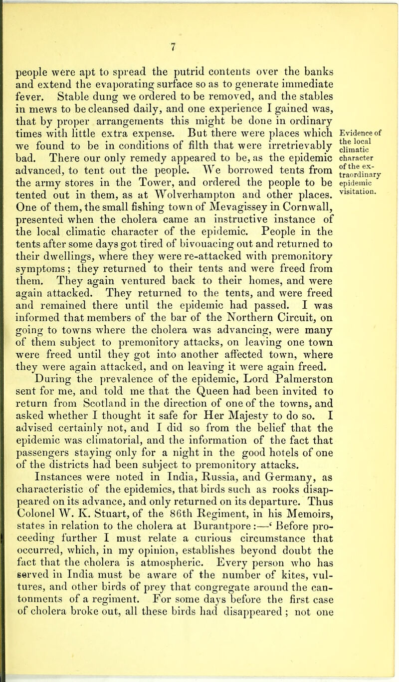 people were apt to spread the putrid conteuts over the banks and extend the evaporating surface so as to generate immediate fever. Stable dung we ordered to be removed, and the stables in mews to be cleansed daily, and one experience I gained was, that by proper arrangements this might be done in ordinary times with little extra expense. But there were places which Evidence of we found to be in conditions of filth that were irretrievably c]\^„''atic^ bad. There our only remedy appeared to be, as the epidemic character advanced, to tent out the people. We b orrowed tents from tfj'iJj-^jfnary the army stores in the Tower, and ordered the people to be epidemic tented out in them, as at Wolverhampton and other places, '^isitatioa. One of them, the small fishing town of Mevagissey in Cornwall, presented when the cholera came an instructive instance of the local climatic character of the epidemic. People in the tents after some days got tired of bivouacing out and returned to their dwellings, where they were re-attacked with premonitory symptoms; they returned to their tents and were freed from them. They again ventured back to their homes, and were again attacked. They returned to the tents, and were freed and remained there until the epidemic had passed. I was informed that members of the bar of the Northern Circuit, on going to towns where the cholera was advancing, were many of them subject to premonitory attacks, on leaving one town were freed until they got into another affected town, where they Avere again attacked, and on leaving it Avere again freed. During the prevalence of the epidemic, Lord Palmerston sent for me, and told me that the Queen had been invited to return from Scotland in the direction of one of the towns, and asked whether I thought it safe for Her Majesty to do so. I advised certainly not, and I did so from the belief that the epidemic was climatorial, and the information of the fact that passengers staying only for a night in the good hotels of one of the districts had been subject to premonitory attacks. Instances were noted in India, Russia, and Germany, as characteristic of the epidemics, that birds such as rooks disap- peared on its advance, and only returned on its departure. Thus Colonel W. K. Stuai-t, of the 86th Regiment, in his Memoirs, states in relation to the cholera at BurantjDore:—' Before pro- ceeding further I must relate a curious circumstance that occurred, which, in my opinion, establishes beyond doubt the fact that the cholera is atmospheric. Every person who has served in India must be aware of the number of kites, vul- tures, and other birds of prey that congregate around the can- tonments of a regiment. For some days before the first case of cholera broke out, all these birds had disappeared ; not one