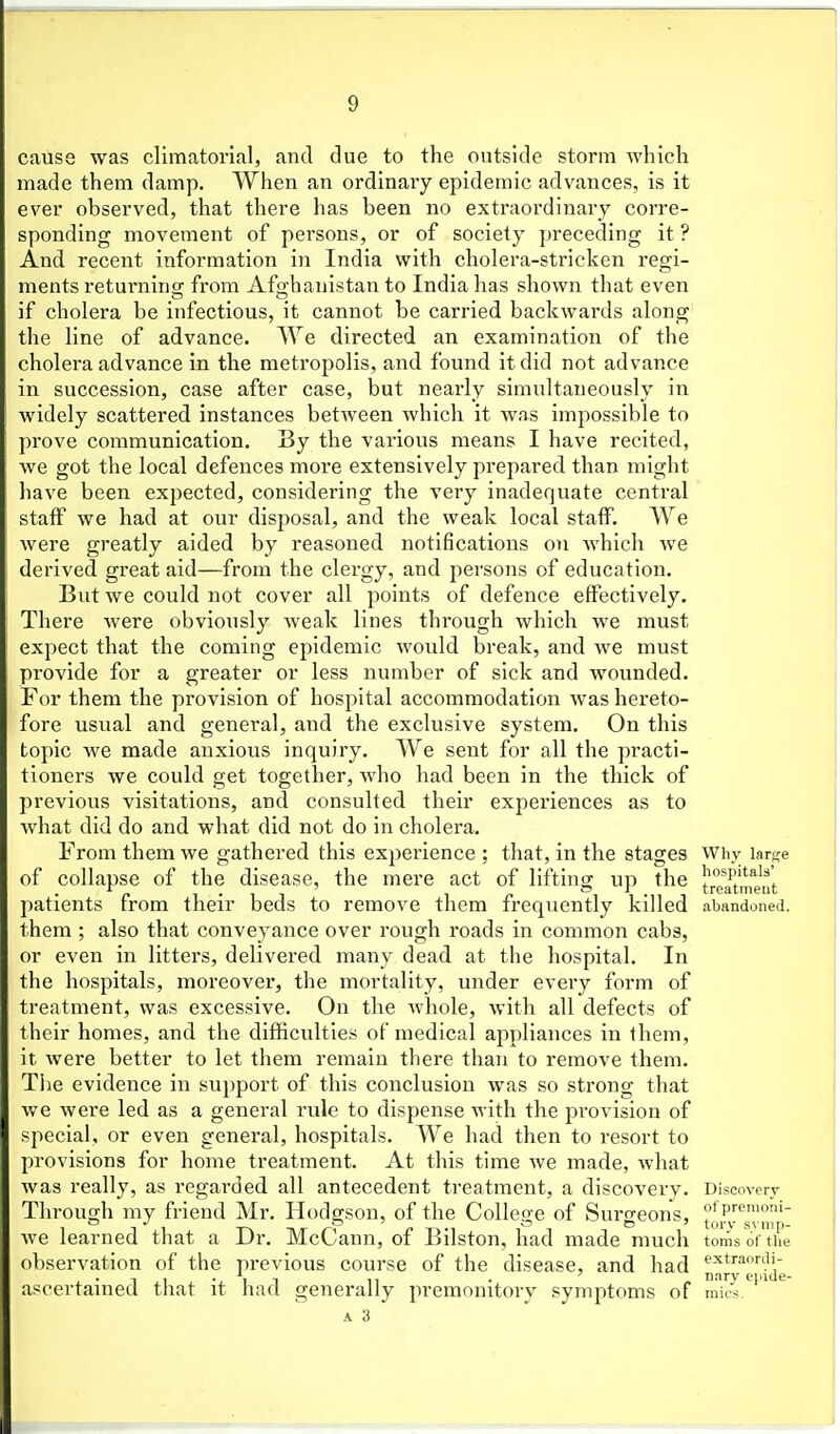 cause was climatorlal, and clue to the outside storm which made them damp. When an ordinary epidemic advances, is it ever observed, that there has been no extraordinary corre- sponding movement of persons, or of society preceding it ? And recent information in India with cholera-stricken regi- ments returning from Afghanistan to India has shown that even if cholera be infectious, it cannot be carried backwards along the line of advance. We directed an examination of the cholera advance in the metropolis, and found it did not advance in succession, case after case, but nearly simultaneously in widely scattered instances between which it was impossible to prove communication. By the various means I have recited, we got the local defences more extensively prepared than might have been expected, considering the very inadequate central staff we had at our disposal, and the weak local staff. We were greatly aided by reasoned notifications on which we derived great aid—from the clergy, and persons of education. But we could not cover all points of defence effectively. There were obviously weak lines through which we must expect that the coming epidemic would break, and we must provide for a greater or less number of sick and wounded. For them the provision of hospital accommodation was hereto- fore usual and general, and the exclusive system. On this topic we made anxious Inquiry. AVe sent for all the practi- tioners we could get together, who had been in the thick of previous visitations, and consulted their experiences as to what did do and what did not do In cholera. From them we gathered this experience ; that, in the stages Why large of collapse of the disease, the mere act of lifting up the t°eat',^'eut patients from their beds to remove them frequently killed abandoned, them ; also that conveyance over rough roads in common cabs, or even in litters, delivered many dead at the hospital. In the hospitals, moreover, the mortality, under every form of treatment, was excessive. On the whole, with all defects of their homes, and the difficulties of medical appliances in them, it were better to let them remain there than to remove them. Tiie evidence in support of this conclusion was so strong that we were led as a general rule to dispense M-ith the provision of special, or even genei'al, hospitals. We had then to resort to provisions for home treatment. At this time Ave made, what was really, as regarded all antecedent treatment, a discovery. Discovery Through my friend Mr. Hodgson, of the Collep-e of Suro-eons, P'*'- we learned that a Dr. McCann, of Bilston, had made much toms ortUe observation of the previous course of the disease, and had «'^t''aor.ii- i • T ,1 , -J 1 n 11 • « nary einde- ascertamed that it had generally premonitory symptoms of mics