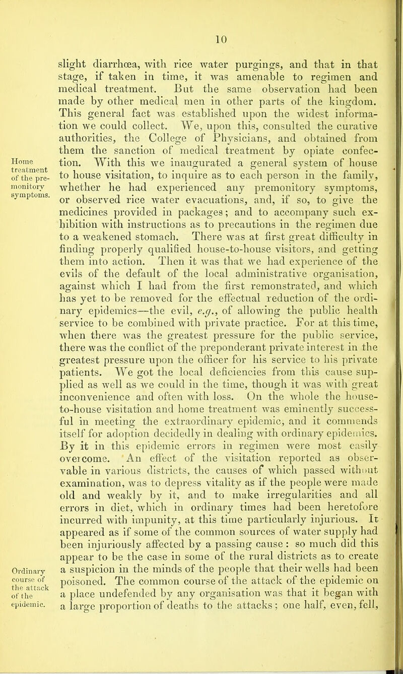 slight diarrhoea, with rice water purgings, and that in that stage, if taken in time, it was amenable to regimen and medical treatment. But the same observation had been made by other medical men in other parts of the kingdom. This general fact was established upon the widest informa- tion we could collect. We, upon this, consulted the curative authorities, the College of Physicians, and obtained from them the sanction of medical treatment by opiate confec- Home tlon. With this we inaugurated a general system of house of the pre- ^o house visitation, to inquire as to each person in the family, monitory whether he had experienced any premonitory symptoms, symptums. observed rice water evacuations, and, if so, to give the medicines provided in packages; and to accompany such ex- hibition with instructions as to precautions in the regimen due to a weakened stomach. There was at first great difficulty in finding properly qualified house-to-house visitors, and getting them into action. Then it was that we had experience of the evils of the default of the local administrative organisation, against which I had from the first remonstrated, and which has yet to be removed for the effectual reduction of the ordi- nary epidemics—the evil, e.(/., of allowing the public health service to be combined with private practice. For at this time, when there was the greatest pressure for the public service, there was the conflict of the preponderant private interest in the greatest pressure upon the officer for his service to his private patients. We got the local deficiencies from this cause sup- plied as well as we could in the time, though it was with great inconvenience and often with loss. On the whole the house- to-house visitation and home treatment was eminently success- ful in meeting the extraordinary epidemic, and it commends itself for adoption decidedly in dealing with ordinary epideiriics. By it in this epidemic errors in regimen were most easily overcome. An eft'ect of the Ausitation reported as obser- vable in various districts, the causes of which passed withnut examination, was to depress vitality as if the people were made old and weakly by it, and to make irregularities and all errors in diet, which in ordinary times had been heretofore incurred with impunity, at this time particularly injurious. It appeared as if some of the common sources of water supply had been injuriously aff'ected by a passing cause : so much did this appear to be the case in some of the rural districts as to create Ordinary a Suspicion in the minds of the people that their wells had been course of polsoncd. The common course of the attack of the epidemic on tll6 ftttuck I'l l of the ' a place undefended by any organisation was that it began with epidemic, a large proportion of deatlis to the attacks ; one half, even, fell.