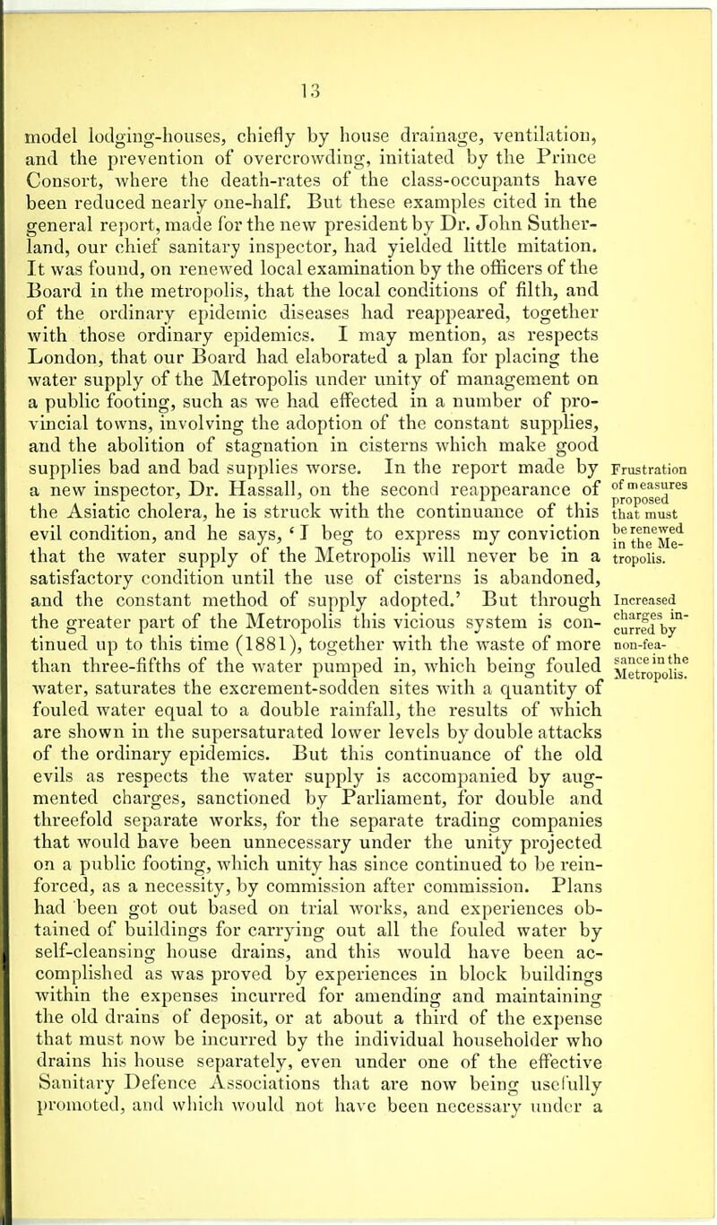 model lodging-houses, chiefly by house drainage, ventilation, and the prevention of overcrowding, initiated by the Prince Consort, where the death-rates of the class-occupants have been reduced nearly one-half. But these examples cited in the general report, made for the new president by Dr. John Suther- land, our chief sanitary inspector, had yielded little mitation. It was found, on renewed local examination by the officers of the Board in the metropolis, that the local conditions of filth, and of the ordinary epidemic diseases had reappeared, together with those ordinary epidemics. I may mention, as respects London, that our Board had elaborated a plan for placing the water supply of the Metropolis under unity of management on a public footing, such as we had effected in a number of pro- vincial towns, involving the adoption of the constant supplies, and the abolition of stagnation in cisterns which make good supplies bad and bad suf)plies worse. In the report made by Frustration a new inspector. Dr. Hassall, on the second reappearance of of measures . , , ^ ^ • proposed, the Asiatic cholera, he is struck with the continuance of this that must evil condition, and he says, ' I beg to express my conviction j'^^^^'^^g'^ that the water supply of the Metropolis will never be in a tropoiis. satisfactory condition until the use of cisterns is abandoned, and the constant method of supply adopted.' But through Increased the greater part of the Metropolis this vicious system is con- cu^fd by°' tinned up to this time (1881), together with the waste of more non-fea- than three-fifths of the water pumped in, which being fouled i^ietropolis^ Avater, saturates the excrement-sodden sites with a quantity of fouled water equal to a double rainfall, the results of which are shown in the supersaturated lower levels by double attacks of the ordinary epidemics. But this continuance of the old evils as respects the water supply is accompanied by aug- mented charges, sanctioned by Parliament, for double and threefold separate works, for the separate trading companies that would have been unnecessary under the unity projected on a public footing, which unity has since continued to be x'ein- forced, as a necessity, by commission after commission. Plans had been got out based on trial works, and experiences ob- tained of buildings for carrying out all the fouled water by self-cleansing house drains, and this would have been ac- complished as was proved by experiences in block buildings within the expenses incurred for amending and maintaining the old drains of deposit, or at about a third of the expense that must now be incurred by the individual householder who drains his house separately, even under one of the effective Sanitary Defence Associations that are now being uselully promoted, and which would not have been necessary under a