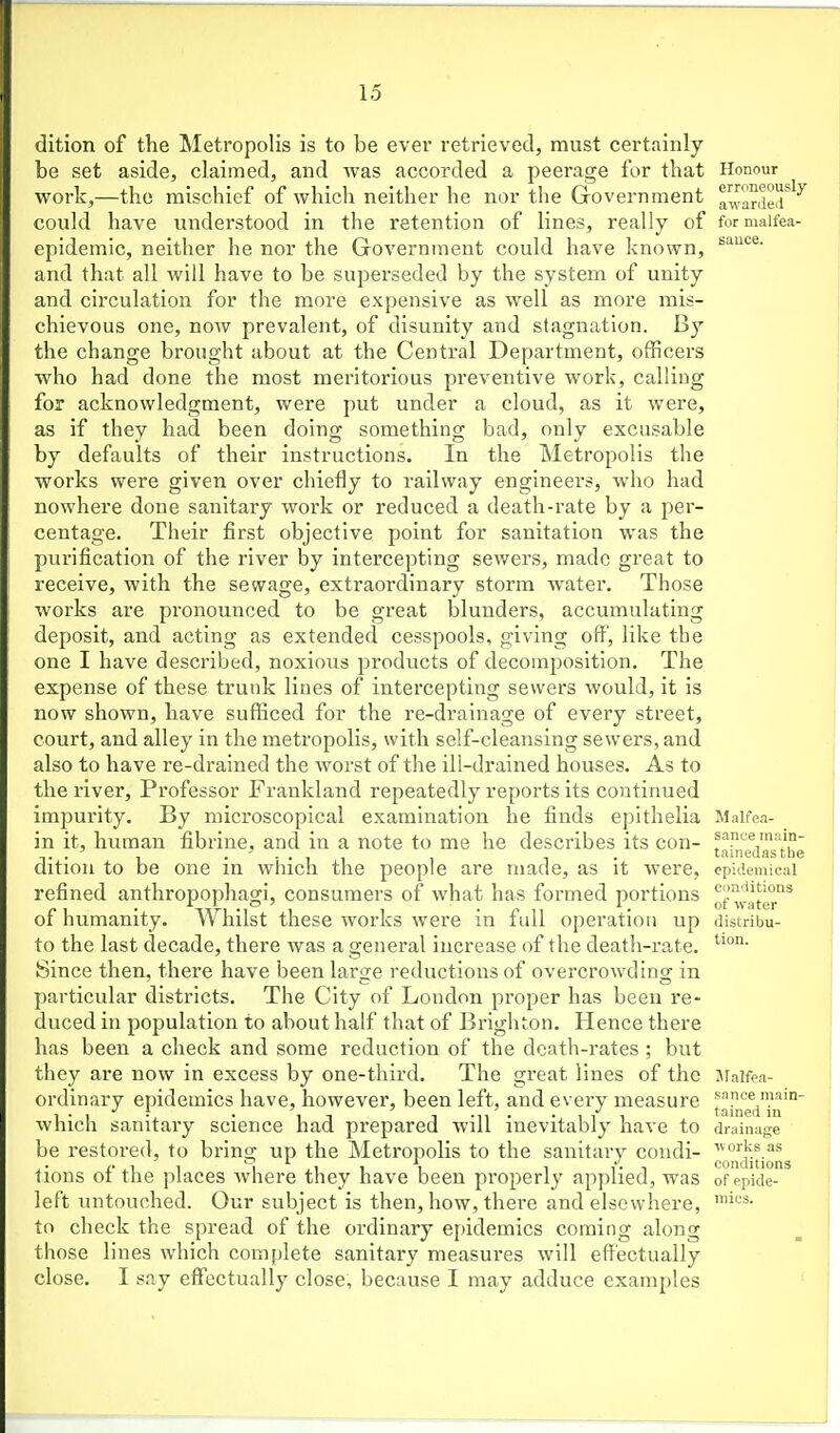 dition of the Metropolis is to be ever retrieved, must certainly be set aside, claimed, and was accorded a peerage for that work,—the mischief of which neither he nor the Government could have understood in the retention of lines, really of epidemic, neither he nor the Government could have known, and that all will have to be superseded by the system of unity and circulation for the more expensive as well as more mis- chievous one, now prevalent, of disunity and stagnation. By the change brought about at the Central Department, officers who had done the most meritorious preventive work, calling for acknowledgment, were put under a cloud, as it were, as if they had been doing something bad, only excusable by defaults of their instructions. In the Metropolis the works were given over chiefly to railway engineers, who hud nowhere done sanitary work or reduced a death-rate by a per- centage. Their first objective point for sanitation was the purification of the river by intercepting sewers, made great to receive, with the sewage, extraordinary storm water. Those works are pi'onounced to be great blunders, accumulating deposit, and acting as extended cesspools, giving off, like the one I have described, noxious products of decomposition. The expense of these trunk lines of intercepting sewers would, it is now shown, have sufficed for the re-drainage of every street, court, and alley in the metropolis, with self-cleansing sewers, and also to have re-drained the worst of the ill-drained houses. As to the river, Professor Frankland repeatedly reports its continued impurity. By microscopical examination he finds epithelia in it, human fibrine, and in a note to me he describes its con- dition to be one in which the people are made, as it were, refined anthropophagi, consumers of what has formed portions of humanity. Whilst these works were in full operation up to the last decade, there was a general increase of the death-rate. Since then, there have been laro;e reductions of overcrowdino; in particular districts. The City of London proper has been re- duced in population to about half that of Brighton. Hence there has been a check and some reduction of the death-rates ; but they are now in excess by one-third. The great lines of the ordinary epidemics have, however, been left, and every measure which sanitaiy science had prepared will inevitably have to be restored, to bring up the Metropolis to the sanitary condi- tions of the places where they have been properly applied, was left untouched. Our subject is then, how, there and elsewhere, to check the spread of the ordinary epidemics coming along those lines which complete sanitary measures will effectually close. I say effectually close, because I may adduce examples Honour erroneously awarded for malfea- sance. Malfea- sance main- tainedasthe epidemical cimditions of water distribu- tion. Jlalfea- sance main- tained in drainage ■w orks as conditions of epide- mics.