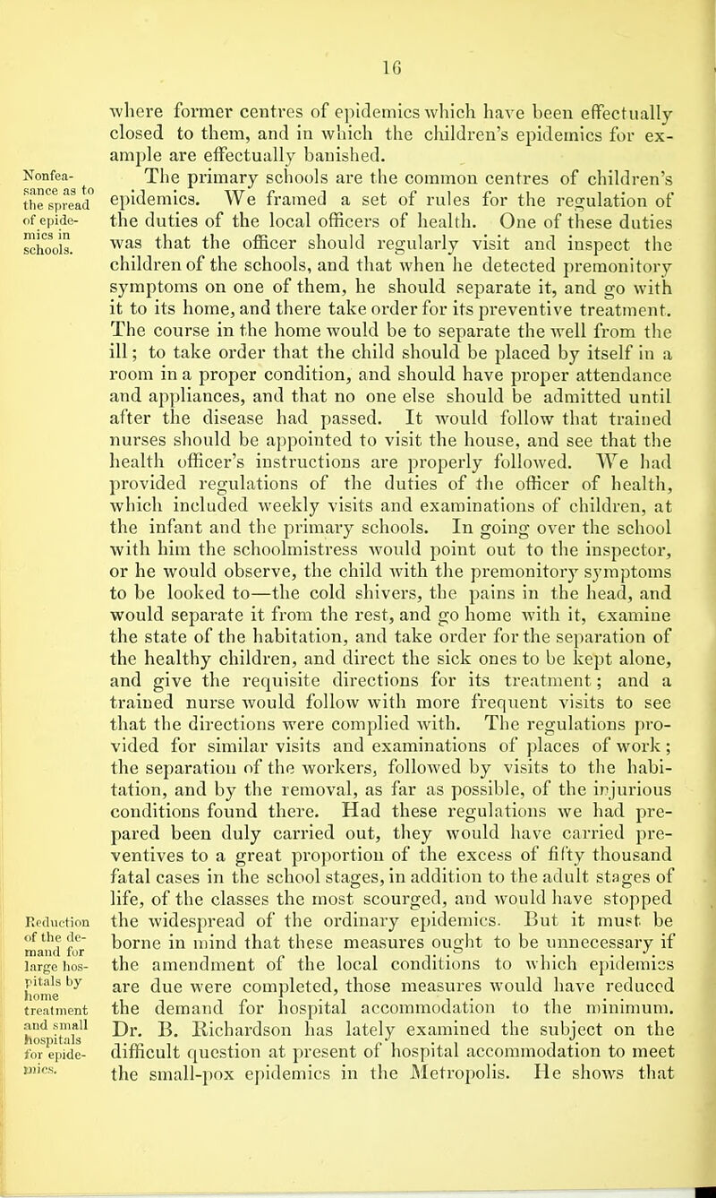 Nonfea- sance as to the spread of epide- mics in schools. Reduction of tlie de- mand fur large hos- pitals by home treatment and small hospitals for epide- mics. where former centres of epidemics which have been efFectually closed to them, and in which the children's epidemics for ex- ample are efFectually banished. The primary schools are the common centres of children's epidemics. We framed a set of rules for the regulation of the duties of the local officers of health. One of these duties was that the officer should regularly visit and inspect the children of the schools, and that when he detected premonitory symptoms on one of them, he should separate it, and go with it to its home, and there take order for its preventive treatment. The course in the home would be to separate the well from the ill; to take order that the child should be placed by itself in a room in a proper condition, and should have proper attendance and appliances, and that no one else should be admitted until after the disease had passed. It would follow that trained nurses should be appointed to visit the house, and see that the health officer's instructions are properly followed. We had provided regulations of the duties of the officer of health, which included weekly visits and examinations of children, at the infant and the primary schools. In going over the school with him the schoolmistress would point out to the inspector, or he would observe, the child with the premonitory symptoms to be looked to—the cold shivers, the pains in the head, and would separate it from the rest, and go home with it, examine the state of the habitation, and take order for the sei)aration of the healthy children, and direct the sick ones to be kept alone, and give the requisite directions for its treatment; and a trained nurse would follow with more frequent visits to see that the directions were complied Avith. The regulations pro- vided for similar visits and examinations of places of work; the separation of the workers, followed by visits to the habi- tation, and by the removal, as far as possible, of the injurious conditions found there. Had these regulations we had pre- pared been duly carried out, they would have carried pre- ventives to a great proportion of the excess of fifty thousand fatal cases in the school stages, in addition to the adult stages of life, of the classes the most scourged, and would have stopped the widespread of the ordinary eindemics. But it must be borne in mind that these measures ought to be unnecessary if the amendment of the local conditions to which epidemics are due were completed, those measures would have reduced the demand for hospital accommodation to the minimum. Dr. B. Richardson has lately examined the subject on the difficult question at present of hospital accommodation to meet the small-pox epidemics in the Metropolis. He shows that