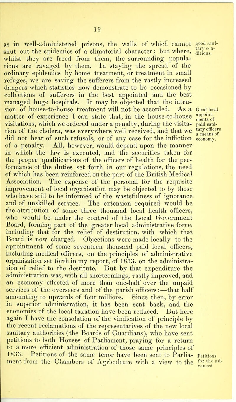 Id ad in AVell-admlnistered prisons, the walls of which cannot s^od sani- shut out the epidemics of a climatorial character; but where, jitions.' whilst they are freed from them, the surrounding popula- tions are ravaged by them. In staying the spread of the ordinary epidemics by home treatment, or treatment in small refuges, we are saving the sufferers from the vastly increased dangers which statistics now demonstrate to be occasioned by collections of sufferers in the best appointed and the best managed huge hospitals. It may be objected that the intru- sion of house-to-house treatment will not be accorded. As a Good local matter of experience I can state that, in the house-to-house j^fj^^*? visitations, which we ordered under a penalty, during the visita- paid sani- tion of the cholera, was everywhere Avell received, and that we t^irycfficers T 1 1 c 1 r ^ n f \ • a- • ^ means of did not hear of such refusals, or of any case for the infliction economy, of a penalty. All, however, would depend upon the manner in which the law is executed, and the securities taken for the proper qualifications of the officers of health for the per- formance of the duties set forth in our regulations, the need of which has been reinforced on the part of the British Medical Association. The expense of the personal for the requisite improvement of local organisation may be objected to by those who have still to be informed of the wastefulness of ignorance and of unskilled service. The extension required would be the attribution of some three thousand local health officers, who would be under the control of the Ijocal Government Board, forming part of the greater local administrative force^ including that for the relief of destitution, with which that Board is now charged. Objections were made locally to the appointment of some seventeen thousand paid local officers, including medical officers, on the principles of administrative organisation set forth in my report, of 1833, on the administra- tion of relief to the destitute. But by that expenditure the administration was, with all shortcomings, vastly improved, and an economy effected of more than one-half over the unpaid services of the overseers and of the parish officers ;—that half amounting to upwards of four millions. Since then, by error in superior administration, it has been sent back, and the economies of the local taxation have been reduced. But here again I have the consolation of the vindication of principle by the recent reclamations of the representatives of the new local sanitary authorities (the Boards of Guardians), who have sent petitions to both Houses of Parliament, praying for a return to a more efficient administration of those same principles of 1833. Petitions of the same tenor have been sent to Parlia- Petitions nient from the Chambers of Agriculture with a view to the '-' vanccd