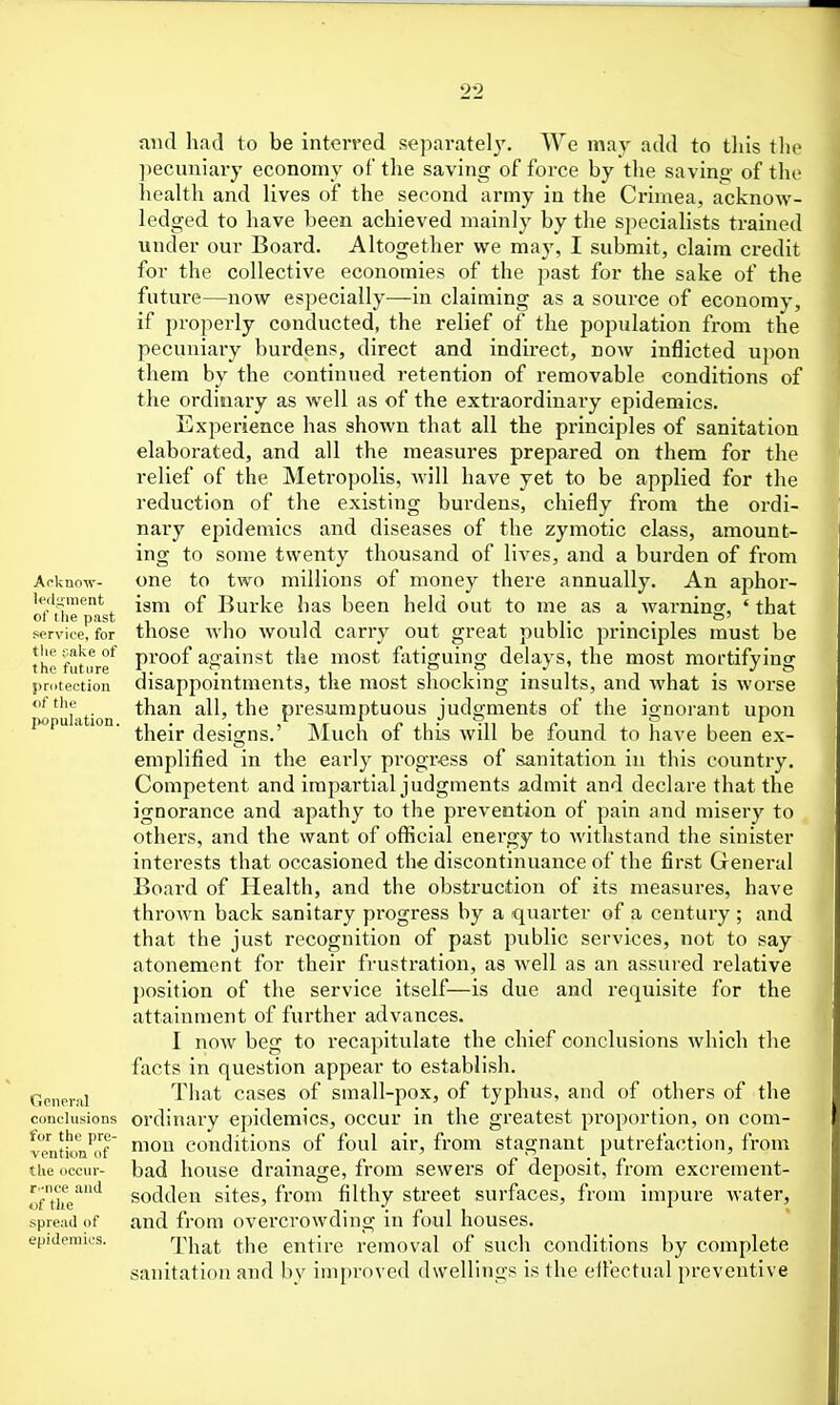 Aoknow- U'dnment of tlie past service, for the imke of the future j)r(itection <if the popuhition. General conclusions for the pre- vention f the occur- t'Tice and of the spread of epidemics. mul had to be interred separate!}'. We may add to this tli(> ])ecuniary economy of the saving of force by the saving of the health and lives of the second army in the Crimea, acknow- ledged to have been achieved mainly by the specialists trained under our Board. Altogether we may, I submit, claim credit for the collective economies of the past for the sake of the future—now especially—in claiming as a source of economy, if properly conducted, the relief of the population from the pecuniary burdens, direct and indirect, now inflicted upon them by the continued retention of removable conditions of the ordinaiy as well as of the extraordinary epidemics. Experience has shown that all the principles of sanitation elaborated, and all the measures prepared on them for the relief of the Metropolis, Avill have yet to be applied for the reduction of the existing burdens, chiefly from the ordi- nary epidemics and diseases of the zymotic class, amount- ing to some twenty thousand of lives, and a burden of from one to two millions of money there annually. An aphor- ism of Burke has been held out to me as a warning, ' that those Avho would carry out great public principles must be proof against the most ftitiguing delays, the most mortifying disappointments, the most shocking insults, and what is worse than all, the presumptuous judgments of the ignorant upon their desi<2:ns.' Much of this will be found to have been ex- eniplified in the early progress of sanitation in this country. Competent and impartial judgments admit and declare that the ignorance and apathy to the prevention of pain and misery to others, and the want of official energy to Avithstand the sinister interests that occasioned the discontinuance of the first General Board of Health, and the obstruction of its measures, have thrown back sanitary progress by a quarter of a century ; and that the just recognition of past public services, not to say atonement for their frustration, as well as an assured relative position of the service itself—is due and requisite for the attainment of further advances. I now beg to recapitulate the chief conclusions Avhich the facts in question appear to establish. That cases of small-pox, of typhus, and of others of the ordinary epidemics, occur in the greatest proportion, on com- mon conditions of foul air, from stagnant putrefaction, from bad house drainage, from sewers of deposit, from excrement- sodden sites, from filthy street surfaces, from impure water, and from overcrowding in foul houses. That the entire removal of such conditions by complete sanitation and by improved dwellings is the elfectual preventive