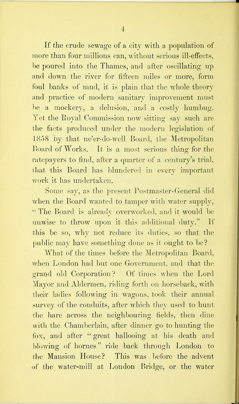 If the crude sewage of a city with a population of more than four millions can, witliout serious ill-effects, be poured into the Thames, and after oscillating up and down the river for fifteen miles or more, form foul banks of mud, it is plain that tlie whole theory and practice of modern sanitary improvement must be a mockery, a delusion, and a costly humbug. Yet the Royal Commission now sitting say such are the facts produced under the modern legislation of 18r)8 by that ne'er-do-well Board, the Metropolitan r>oard of Works. It is a most serious thins; for the ratepayers to find, after a quarter of a century's trial, that this Board has blundered in every important work it has undertaken. Some say, as the present Postmaster-General did when the Board wanted to tamper with water supply. The Board is ah'eady overworlced, and it would be miAvise to throw upon it this additional duty. If tliis be so, why not reduce its duties, so that the ])ublic may have something done as it ought to be? AVhat of the times before the Metropolitan Board, when London had but one Government, and that the grand old Corporation? Of times when the Lord Mayor and Aldermen, riding forth on horseback, with their laches following in wagons, took their annual survey of the conduits, after which they used to hunt the hare across the neighbouring fields, then dine with the Chamberlain, after dinner go to hunting the fox, and after  great halloomg at his death and blowing of homes ride back through London to the Mansion House? Tliis was before the advent of the water-mill at London Bridge, or the water