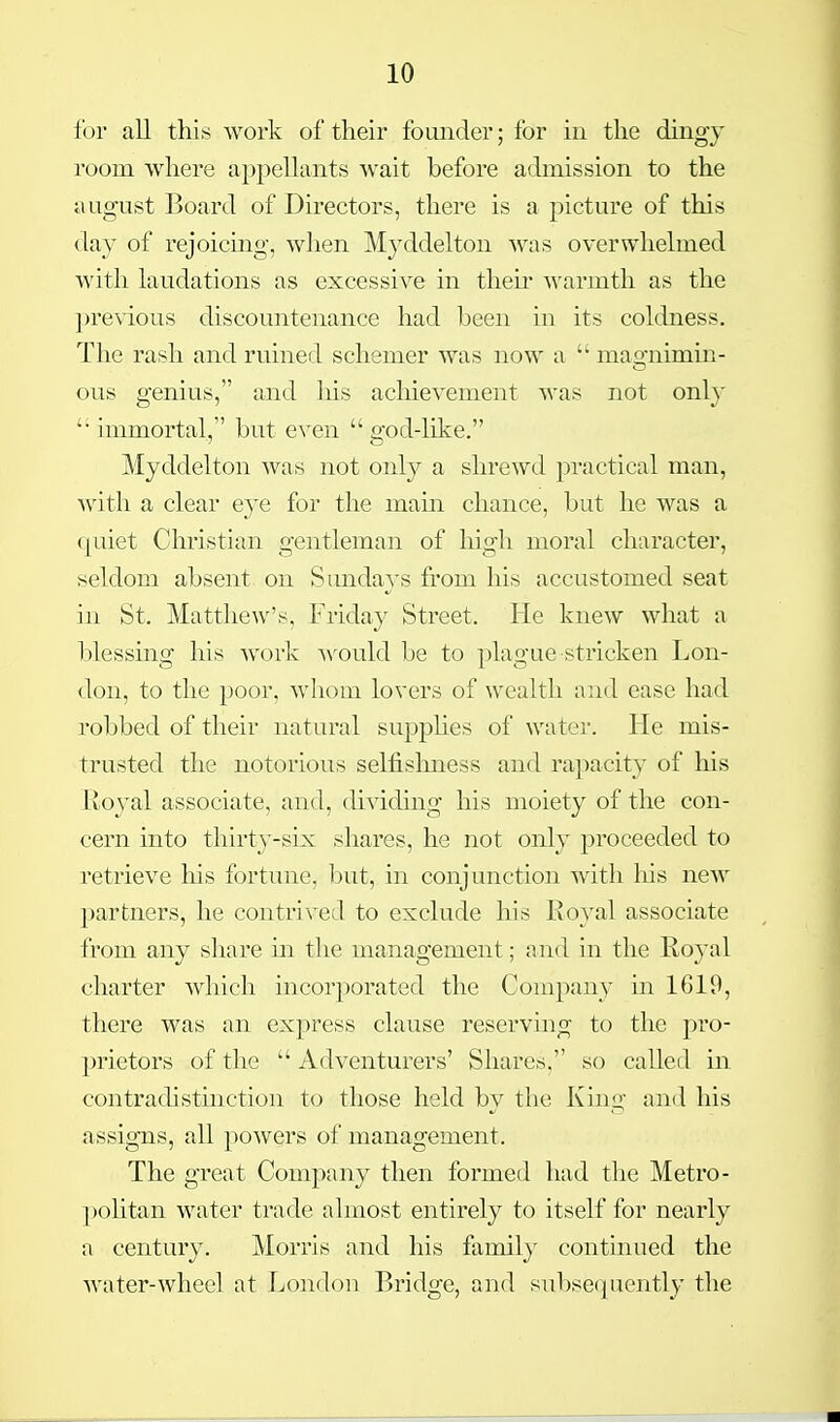 i'ov all this work of their founder; for in the dingj room where appellants wait before admission to the august Board of Directors, there is a picture of this day of rejoicmg, when Myddelton was overwhelmed with laudations as excessive in their warmth as the pre\dous discountenance had been in its coldness. The rash and ruined schemer was now a  mao-nimin- ous e'enius, and his achievement was not onh '• immortal, but even  god-like. Myddelton was Jiot only a shrewd practical man, with a clear eye for the main chance, but he was a quiet Christian gentleman of high moral character, seldom absent on Sundays from his accustomed seat in St. Matthew's, Friday Street. He knew what a blessing his work Avould be to plague stricken Lon- don, to the poor, whom lovers of wealth and ease had robbed of their natural suj)phes of water. He mis- trusted the notorious selfislniess and rapacity of his Itoyal associate, and, dividing his moiety of the con- cern into thirty-six shares, he not only proceeded to retrieve his fortune, ljut, in conjunction with liis new partners, he contrived to exclude his Royal associate from any share in the management; and in the Royal charter which incorporated the Company in 1619, there was an express clause reserving to the pro- prietors of the  Adventurers' Shares, so called in contradistinction to those held by the King and his assigns, all powers of management. The great Company then formed had the Metro- pohtan water trade almost entirely to itself for nearly a century. Morris and his famil}^ continued the water-wheel at London Bridge, and subsequently the