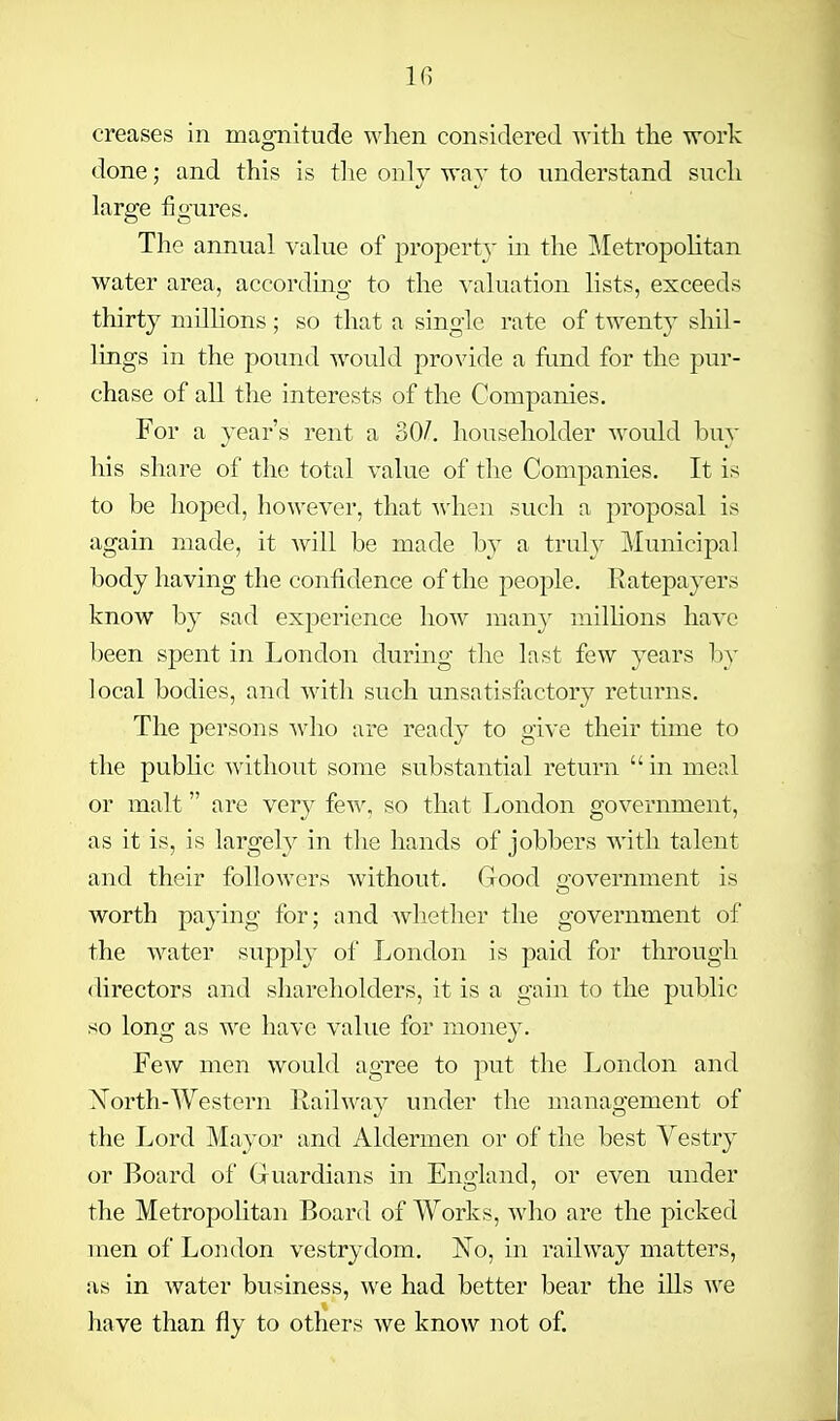 creases in magnitude when considered with the work done; and this is the only way to understand such large figures. The annual value of property m the MetropoUtan water area, according to the valuation lists, exceeds thirty milhons; so that a single rate of twenty shil- lings in the pound would provide a fond for the pur- chase of all the interests of the Companies. For a year's rent a 30/. householder would buy his share of the total value of the Companies. It is to be hoped, however, that when such a proposal is again made, it will be made by a truly Municipal body having the confidence of the people. Ratepayers know by sad experience how many milhons have been spent in London during the last few years by local bodies, and with such unsatisfactory returns. The persons who are read}'' to give their time to the pubhc without some substantial return  in meal or malt are very few, so that London government, as it is, is largely in the hands of jobbers with talent and their followers without. Good o'overnment is worth paying for; and whether the government of the water supply of London is paid for through directors and shareholders, it is a gain to the public so long as avc have value for money. Few men would agree to put the London and ^NTorth-Western Railway under the management of the Lord Mayor and Aldermen or of the best Vestry or Board of Guardians in England, or even under the Metropolitan Board of Works, who are the picked men of London vestrydom. No, in railway matters, as in water business, we had better bear the ills we have than fly to others we know not of.