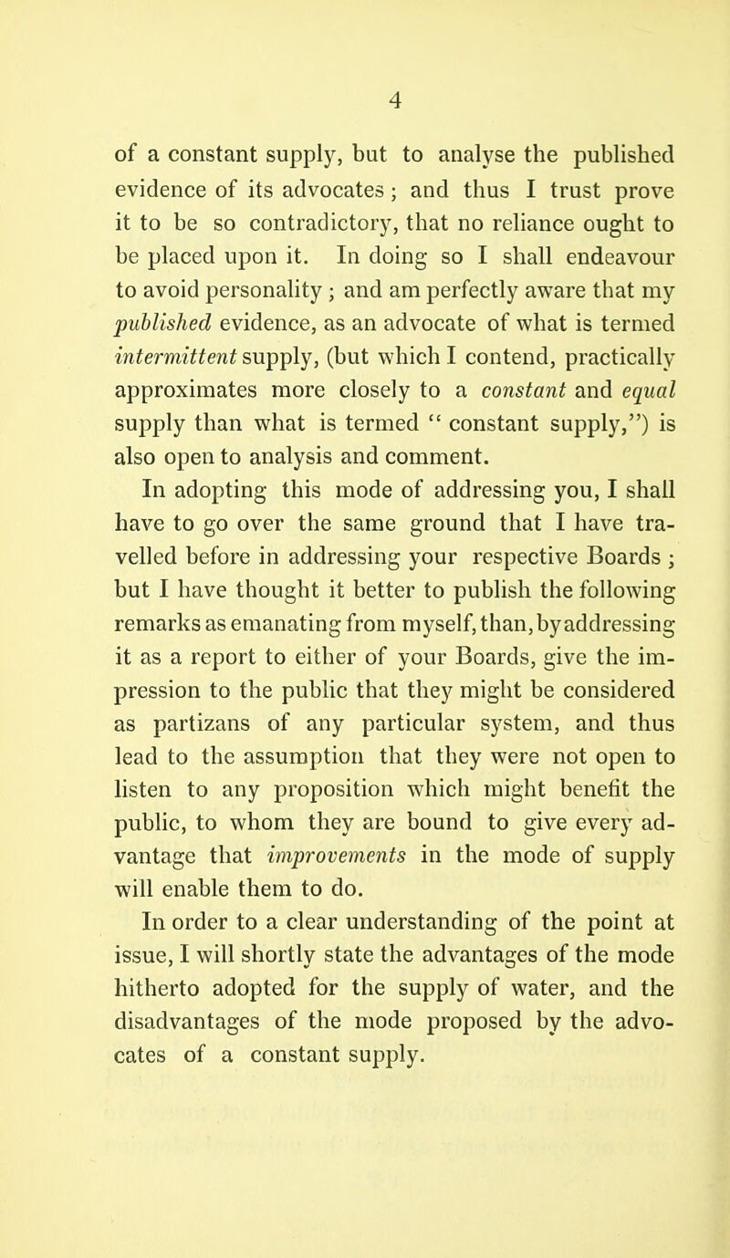 of a constant supply, but to analyse the published evidence of its advocates; and thus I trust prove it to be so contradictory, that no reliance ought to be placed upon it. In doing so I shall endeavour to avoid personality ; and am perfectly aware that my published evidence, as an advocate of what is termed intermittent supply, (but which I contend, practically approximates more closely to a constant and equal supply than what is termed  constant supply,) is also open to analysis and comment. In adopting this mode of addressing you, I shall have to go over the same ground that I have tra- velled before in addressing your respective Boards ; but I have thought it better to publish the following remarks as emanating from myself, than, by addressing it as a report to either of your Boards, give the im- pression to the public that they might be considered as partizans of any particular system, and thus lead to the assumption that they were not open to listen to any proposition which might benefit the pubhc, to whom they are bound to give every ad- vantage that improvements in the mode of supply will enable them to do. In order to a clear understanding of the point at issue, I will shortly state the advantages of the mode hitherto adopted for the supply of water, and the disadvantages of the mode proposed by the advo- cates of a constant supply.