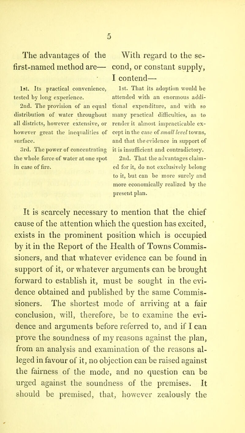 The advantages of the With regard to the se- first-named method are— cond, or constant supply, I contend— 1st. Its practical convenience, 1st. That its adoption would be tested by long experience. attended with an enormous addi- 2nd. The provision of an equal tional expenditure, and with so distribution of water throughout many practical difficulties, as to all districts, however extensive, or render it almost impracticable ex- however great the inequalities of cept in the case of s?«a///eye/towns, surface. and that the evidence in support of 3rd. The power of concentrating it is insufficient and contradictory, the whole force of water at one spot 2nd. That the advantages claim- in case of fire. ed for it, do not exclusively belong to it, but can be more surely and more economically realized by the present plan. It is scarcely necessary to mention that the chief cause of the attention which the question has excited, exists in the prominent position which is occupied by it in the Report of the Health of Towns Commis- sioners, and that whatever evidence can be found in support of it, or whatever arguments can be brought forward to establish it, must be sought in the evi- dence obtained and published by the same Commis- sioners. The shortest mode of arriving at a fair conclusion, will, therefore, be to examine the evi- dence and arguments before referred to, and if I can prove the soundness of my reasons against the plan, from an analysis and examination of the reasons al- leged in favour of it, no objection can be raised against the fairness of the mode, and no question can be urged against the soundness of the premises. It should be premised, that, however zealously the