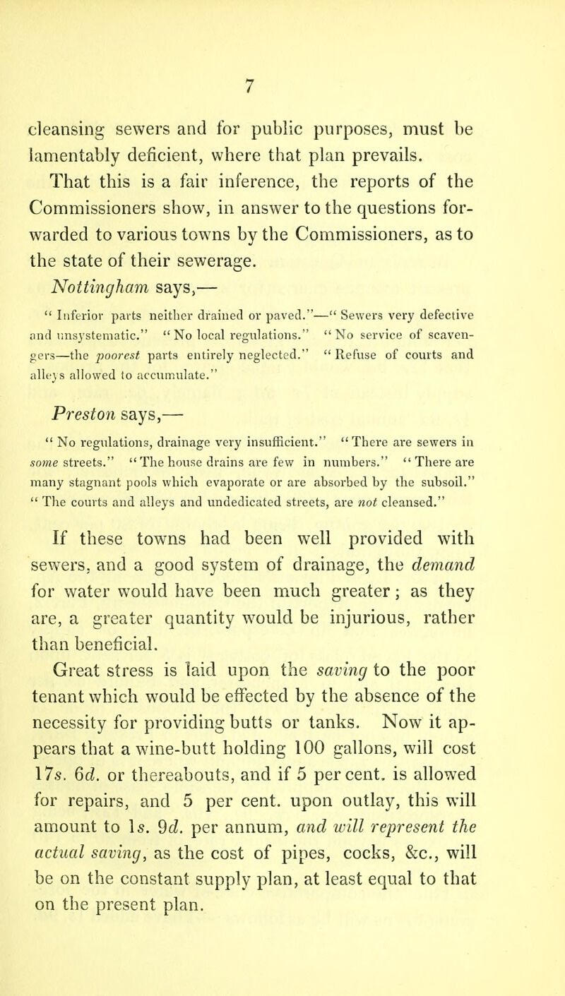 cleansing sewers and for public purposes, must be lamentably deficient, where that plan prevails. That this is a fair inference, the reports of the Commissioners show, in answer to the questions for- warded to various towns by the Commissioners, as to the state of their sewerage. Nottingham says,—  Inferior parts neither drained or paved.— Sewers very defective and rins3'stematic.  No local regulations. No service of scaven- gers—the poorest parts entirely neglected.  Refuse of courts and alleys allowed to accumulate. Preston says,—  No regulations, drainage very insufficient. There are sewers in «ome streets.  The house drains are few in numbers.  There are many stagnant pools which evaporate or are absorbed by the subsoil.  The courts and alleys and undedicated streets, are not cleansed. If these towns had been well provided with sewers, and a good system of drainage, the demand for water would have been much greater; as they are, a greater quantity w^ould be injurious, rather than beneficial. Great stress is laid upon the saving to the poor tenant which would be efi^ected by the absence of the necessity for providing butts or tanks. Now it ap- pears that a wine-butt holding 100 gallons, will cost 17.S. 6d. or thereabouts, and if 5 percent, is allowed for repairs, and 5 per cent, upon outlay, this will amount to Is. 9cZ. per annum, and will represent the actual saving, as the cost of pipes, cocks, kc, will be on the constant supply plan, at least equal to that on the present plan.