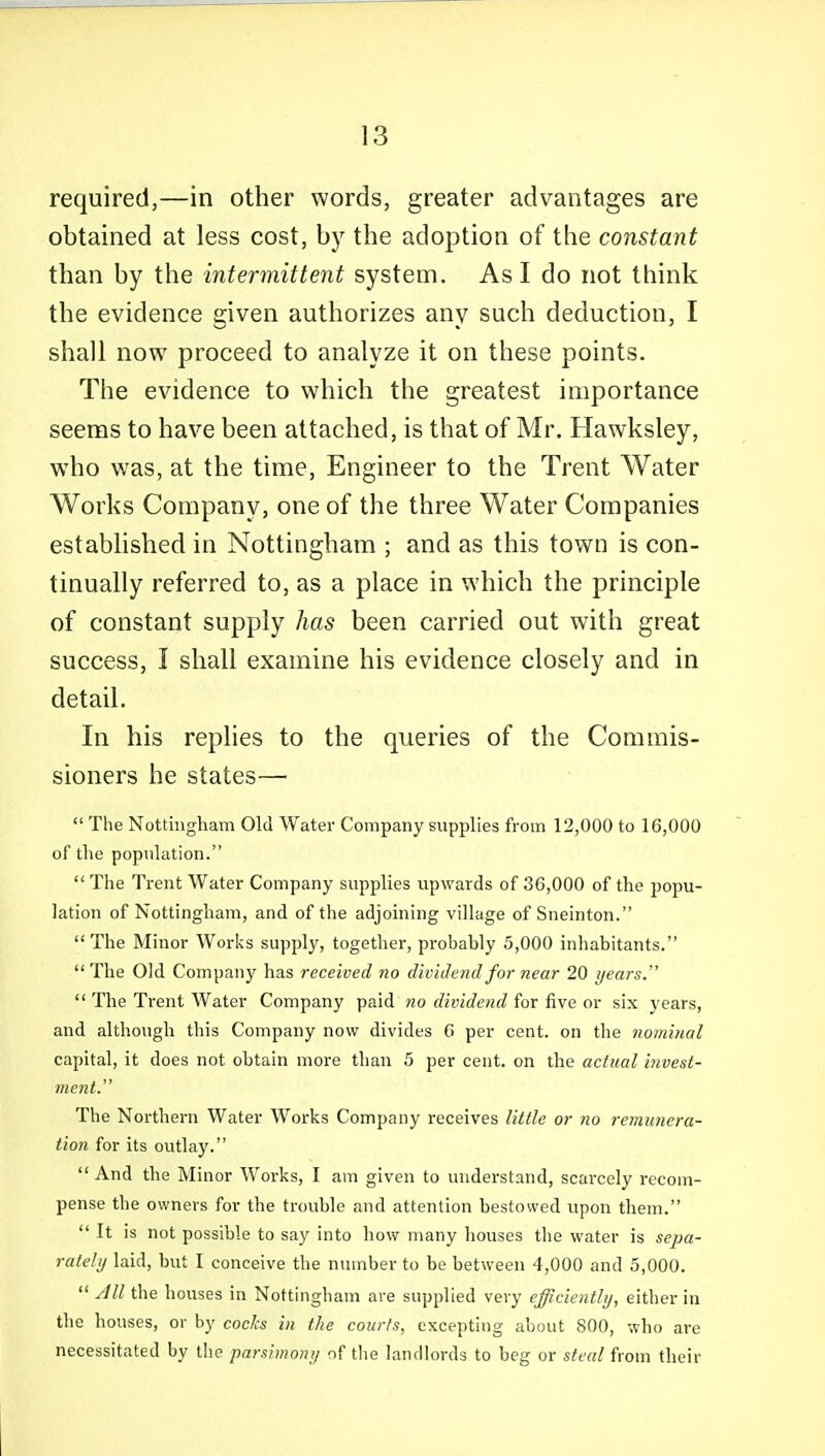 required,—in other words, greater advantages are obtained at less cost, by the adoption of the constant than by the intermittent system. As I do not think the evidence given authorizes any such deduction, I shall now proceed to analyze it on these points. The evidence to which the greatest importance seems to have been attached, is that of Mr. Hawksley, who was, at the time. Engineer to the Trent Water Works Company, one of the three Water Companies established in Nottingham ; and as this town is con- tinually referred to, as a place in which the principle of constant supply has been carried out with great success, I shall examine his evidence closely and in detail. In his replies to the queries of the Commis- sioners he states—  The Nottiiigliam Old Water Company supplies from 12,000 to 16,000 of the population.  The Trent Water Company supplies upwards of 36,000 of the popu- lation of Nottingham, and of tlie adjoining village of Sneinton. The Minor Works supply, together, probably 5,000 inhabitants. The Old Company has received no dividend for near 20 years.  The Trent Water Company paid 7io dividend fox five qy six years, and although this Company now divides 6 per cent, on the nominal capital, it does not obtain more than 5 per cent, on the actual invest- ment. The Northern Water Works Company receives little or no remunera- tion for its outlay.  And the Minor W^orks, I am given to understand, scarcely recom- pense the owners for the trouble and attention bestowed upon them.  It is not possible to say into how many houses the water is sepa- rately laid, but I conceive the nmnber to be between 4,000 and 5,000.  All the houses in Nottingham are supplied very efficiently, either in the houses, or by codes in the courts, excepting about 800, who are necessitated by the parsimony of the landlords to beg or steal from their