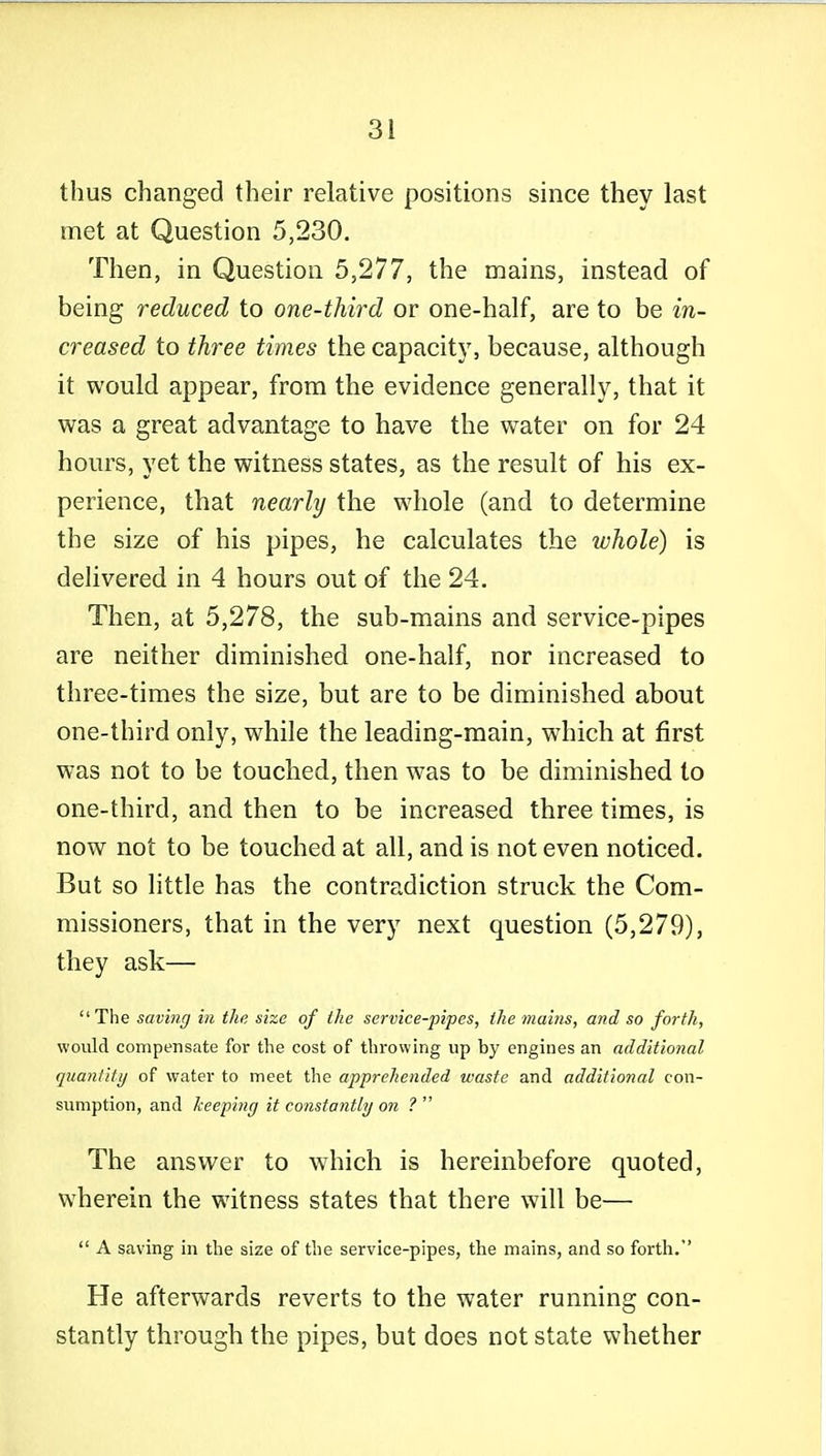 thus changed their relative positions since they last met at Question 5,230. Then, in Question 5,277, the mains, instead of being reduced to one-third or one-half, are to be in- creased to three times the capacitj', because, although it would appear, from the evidence generally, that it was a great advantage to have the water on for 24 hours, yet the witness states, as the result of his ex- perience, that nearly the whole (and to determine the size of his pipes, he calculates the whole) is delivered in 4 hours out of the 24. Then, at 5,278, the sub-mains and service-pipes are neither diminished one-half, nor increased to three-times the size, but are to be diminished about one-third only, while the leading-main, which at first was not to be touched, then was to be diminished to one-third, and then to be increased three times, is now not to be touched at all, and is not even noticed. But so little has the contradiction struck the Com- missioners, that in the very next question (5,279), they ask— The saving in the size of the service-pipes, tlie mains, and so forth, would compensate for the cost of throwing up by engines an additional quantity of water to meet the apprehended waste and additional con- sumption, and keeping it constantly on ?  The answer to which is hereinbefore quoted, wherein the witness states that there will be—  A saving in the size of the service-pipes, the mains, and so forth. He afterwards reverts to the water running con- stantly through the pipes, but does not state whether