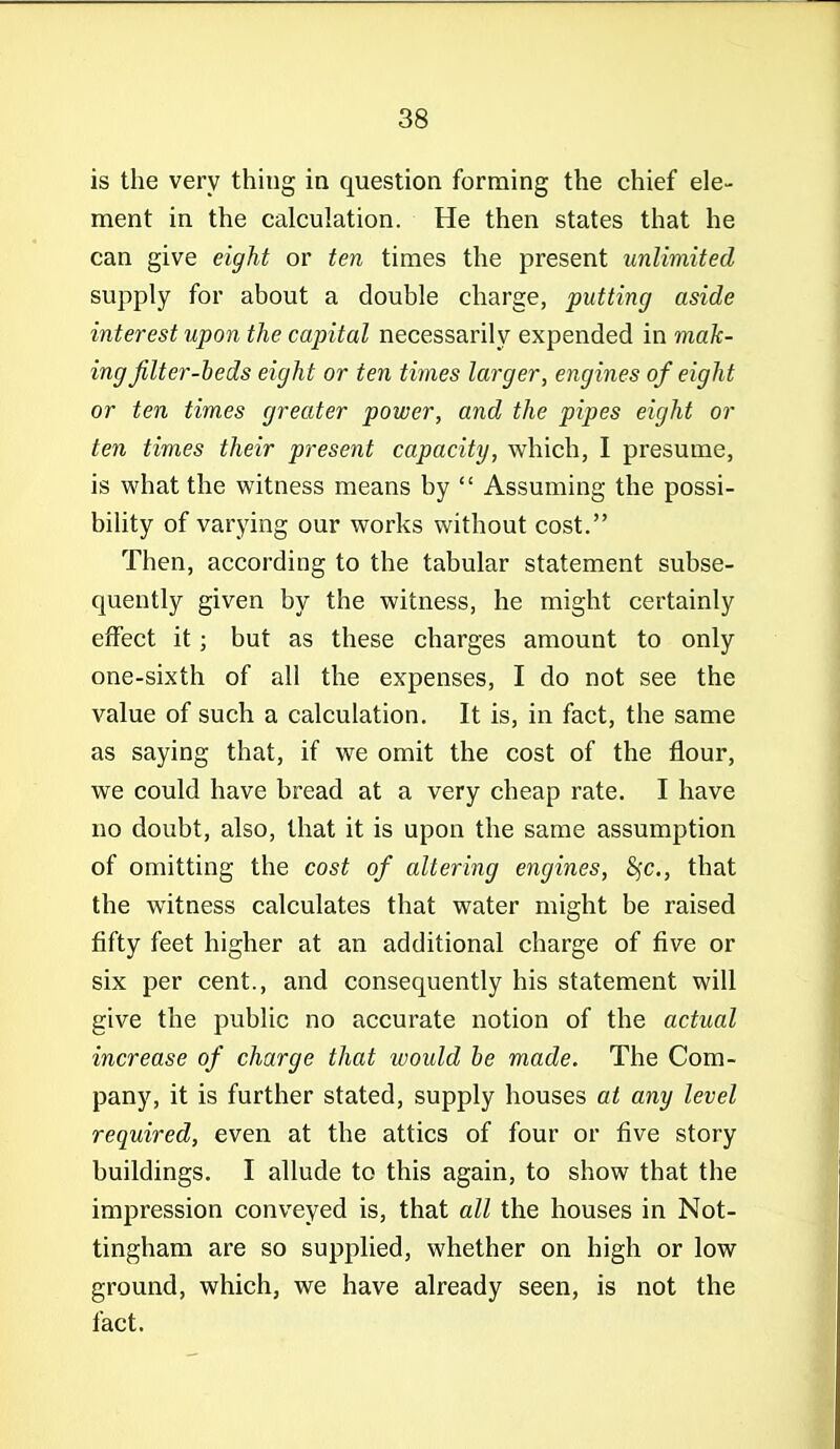 is the very thing in question forming the chief ele- ment in the calculation. He then states that he can give eight or ten times the present unlimited supply for about a double charge, putting aside interest upon the capital necessarily expended in mak- ing jilter-heds eight or ten times larger, engines of eight or ten times greater power, and the pipes eight or ten times their present capacity, which, 1 presume, is what the witness means by  Assuming the possi- bihty of varying our works without cost. Then, according to the tabular statement subse- quently given by the witness, he might certainly effect it; but as these charges amount to only one-sixth of all the expenses, I do not see the value of such a calculation. It is, in fact, the same as saying that, if we omit the cost of the flour, we could have bread at a very cheap rate. I have no doubt, also, that it is upon the same assumption of omitting the cost of altering engines, 8fc., that the witness calculates that water might be raised fifty feet higher at an additional charge of five or six per cent., and consequently his statement will give the public no accurate notion of the actual increase of charge that would he made. The Com- pany, it is further stated, supply houses at any level required, even at the attics of four or five story buildings. I allude to this again, to show that the impression conveyed is, that all the houses in Not- tingham are so supplied, whether on high or low ground, which, we have already seen, is not the fact.