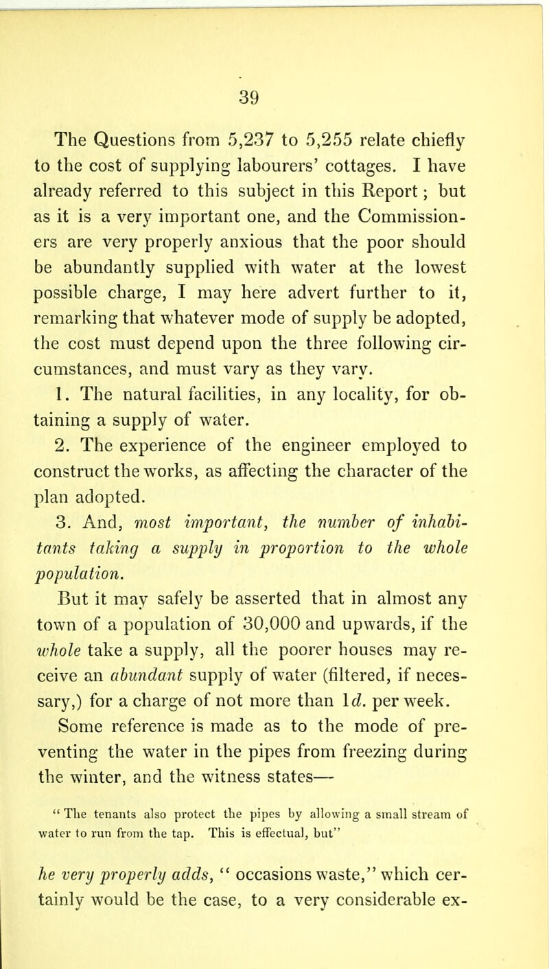 The Questions from 5,237 to 5,255 relate chiefly to the cost of supplying labourers' cottages. I have already referred to this subject in this Report; but as it is a very important one, and the Commission- ers are very properly anxious that the poor should be abundantly supplied with water at the lowest possible charge, I may here advert further to it, remarking that whatever mode of supply be adopted, the cost must depend upon the three following cir- cumstances, and must vary as they vary. 1. The natural facilities, in any locality, for ob- taining a supply of water, 2. The experience of the engineer employed to construct the works, as affecting the character of the plan adopted. 3. And, most important, the number of inhabi- tants taking a supply in proportion to the whole population. But it may safely be asserted that in almost any town of a population of 30,000 and upwards, if the whole take a supply, all the poorer houses may re- ceive an abundant supply of water (filtered, if neces- sary,) for a charge of not more than Id. per week. Some reference is made as to the mode of pre- venting the water in the pipes from freezing during the winter, and the witness states—  The tenants also protect tlie pipes by allowing a small stream of water to run from the tap. This is effectual, but he very properly adds,  occasions waste, which cer- tainly would be the case, to a very considerable ex-