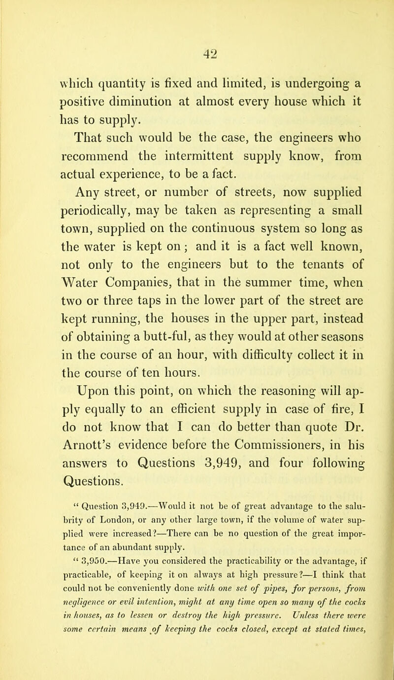 which quantity is fixed and Umited, is undergoing a positive diminution at almost every house which it has to supply. That such would be the case, the engineers who recommend the intermittent supply know, from actual experience, to be a fact. Any street, or number of streets, now supplied periodically, may be taken as representing a small town, supplied on the continuous system so long as the water is kept on ; and it is a fact well known, not only to the engineers but to the tenants of Water Companies, that in the summer time, when two or three taps in the lower part of the street are kept running, the houses in the upper part, instead of obtaining a butt-ful, as they would at other seasons in the course of an hour, with difficulty collect it in the course of ten hours. Upon this point, on which the reasoning will ap- ply equally to an efficient supply in case of fire, I do not know that I can do better than quote Dr. Arnott's evidence before the Commissioners, in his answers to Questions 3,949, and four following Questions.  Question 3,949.—Would it not be of great advantage to the salu- brity of London, or any other large town, if the volume of water sup- plied were increased?—There can be no question of the great impor- tance of an abundant supply.  3,950.—Have you considered the practicability or the advantage, if practicable, of keeping it on always at high pressure?—I think that could not be conveniently done with one set of pipes, for persons, from negligence or evil inteniion, might at any time open so many of the cocJcs in houses, as to lessen or destroy the high pressure. Ufiless there were some certain means of keeping the cocks closed, except at stated times,