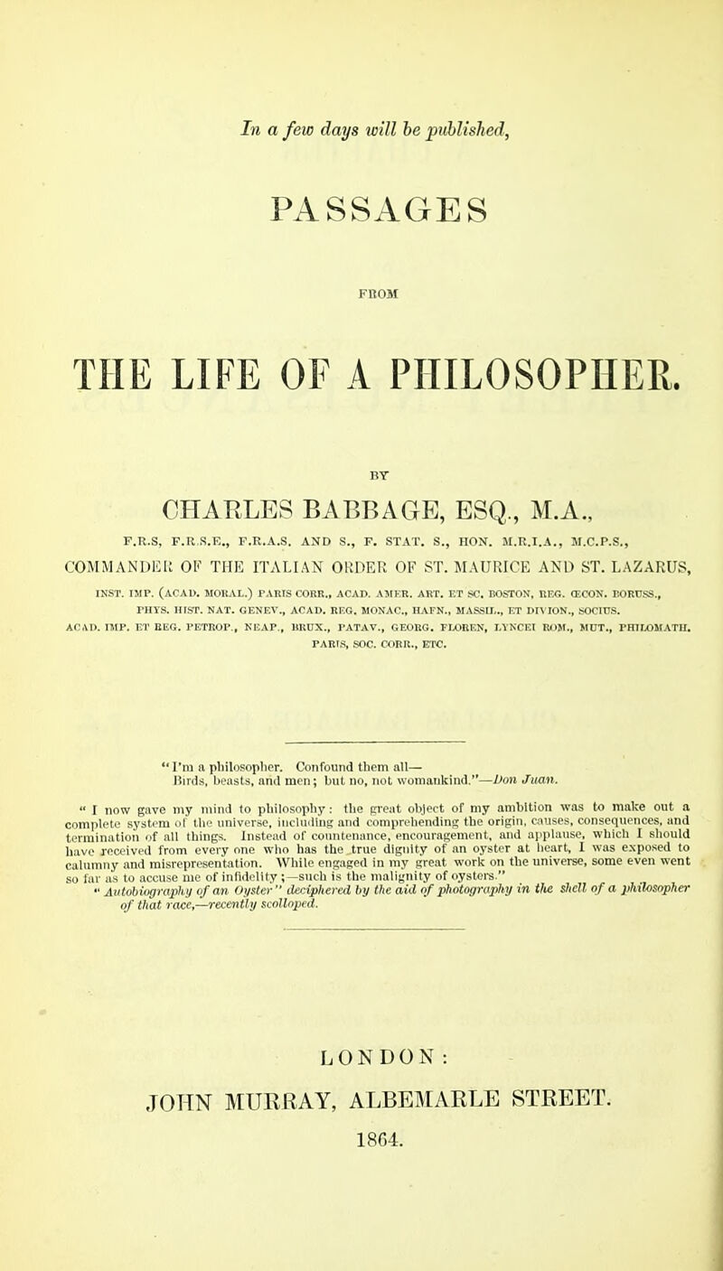 In a few days will be published. PASSAGES FBOM THE LIFE OF A PHILOSOPHER. BY CHARLES BABBAGE, ESQ., M.A., r.R.S, F.R.S.E., F.E.A.S. AND S., F. STAT. S., HON. M.R.I.A., M.C.P.S., COMMANDKIi OF THE ITALIAN ORDER OF ST. MAURICE AND ST. LAZARUS, INST. IMP. (ACAD. MOKAL.) PARIS CORK., ACAD. AMKR. AHT. ET SC. BOSTON, REG. (ECON. BORCSS., PHTS. HIOT. NAT. GENEV., ACAD. REG. MONAC, HAFN., MASSII.., ET Dn iON., SOCIHS. ACAD. IMP. ET BEG. PETROP., NEAP., BRHX., PATAV., GEORG. FLOREN, I.YNCEI R1.IJI., MDT., PHILOMATH. PARIS, SOC. CORR., ETC. I'm a pliilosoplier. Confound them all— Birds, beasts, and men; but no, not womankind.—Don Jmn.  I now gave niy mind to philosopby: tlie preat object of my ambition was to make out a complete system of tbe universe, includiug and comprehending the origin, c.iuses, consequences, and termination of all things. Instead of countenance, encouragement, and applause, which I should have received from every one who has the true dignity of an oyster at heart, 1 was exposed to calumny and misrepresentation. While engaged in my great work on the universe, some even went so far as to accuse me of infidelity;—such is the malignity of oystei-s.  Autobiography of an. Oyster  deciphered by the aid of photography in tite shell of a philosopher of that race,—recently scolloped. LONDON: JOHN MURRAY, ALBEMARLE STREET. 1864.