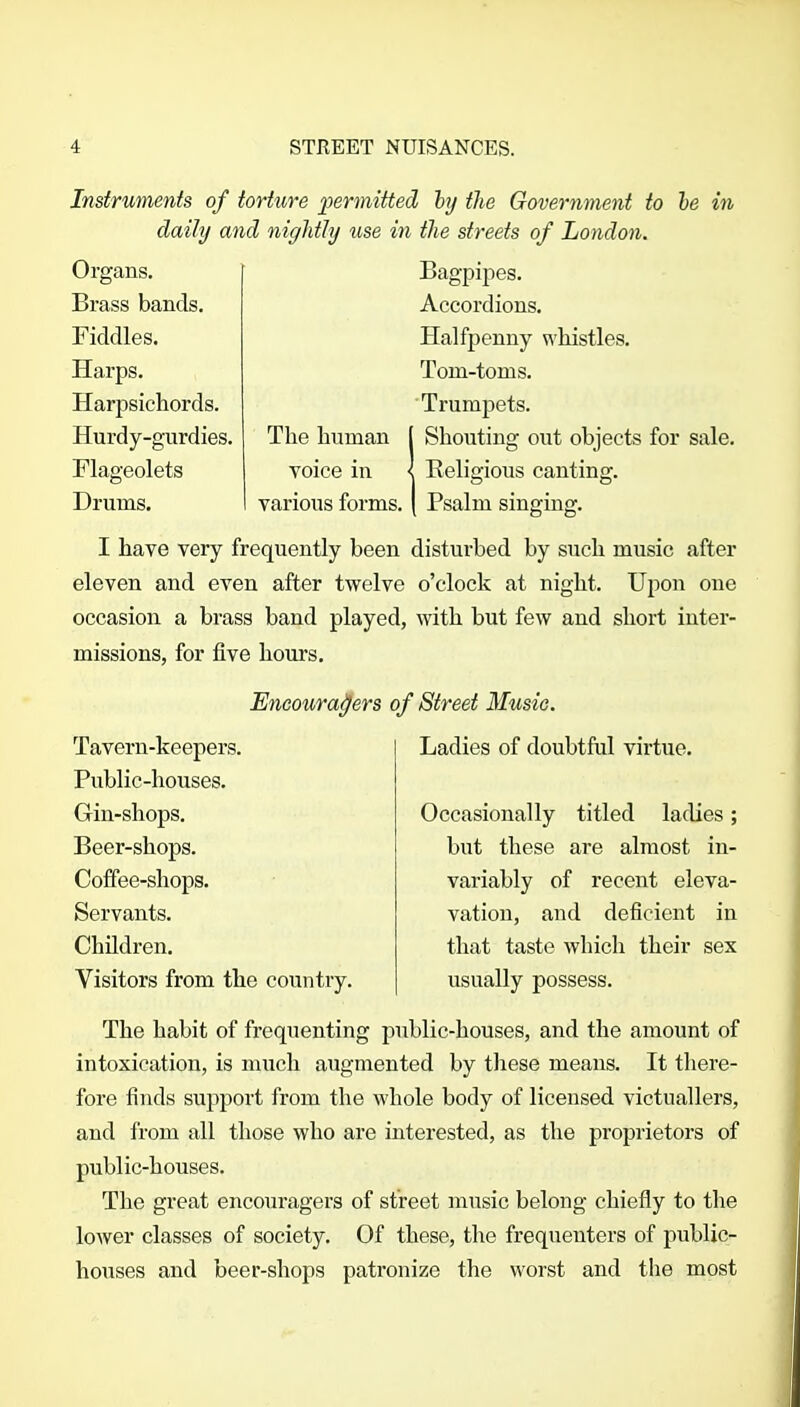 Instruments of torture permitted hj the Government to he in daily and niglitly use in the streets of London. Organs. Brass bands. Fiddles. Harps. Harpsichords. Hurdy-gurdies Flageolets Drums. Bagpipes. Accordions. Halfpenny whistles. Tom-toms. Trumpets. The human [ Shouting out objects for sale. voice in < Religious canting:, various forms. Psalm i smgmg. I have very frequently been disturbed by such music after eleven and even after twelve o'clock at night. Upon one occasion a brass band played, with but few and short inter- missions, for five hours. Encoura^ers of Street Musie. Tavern-keepers. Public-houses. Gin-shops. Beer-shops. Coffee-shops. Servants. Children. Visitors from the country. Ladies of doubtful virtue. Occasionally titled ladies; but these are almost in- variably of recent eleva- vation, and deficient in that taste which their sex usually possess. The habit of frequenting public-houses, and the amount of intoxication, is much augmented by these means. It there- fore finds support from the whole body of licensed victuallers, and from all those who are interested, as the proprietors of public-houses. The great encouragers of street music belong chiefly to the lower classes of society. Of these, the frequenters of public- houses and beer-shops patronize the worst and the most