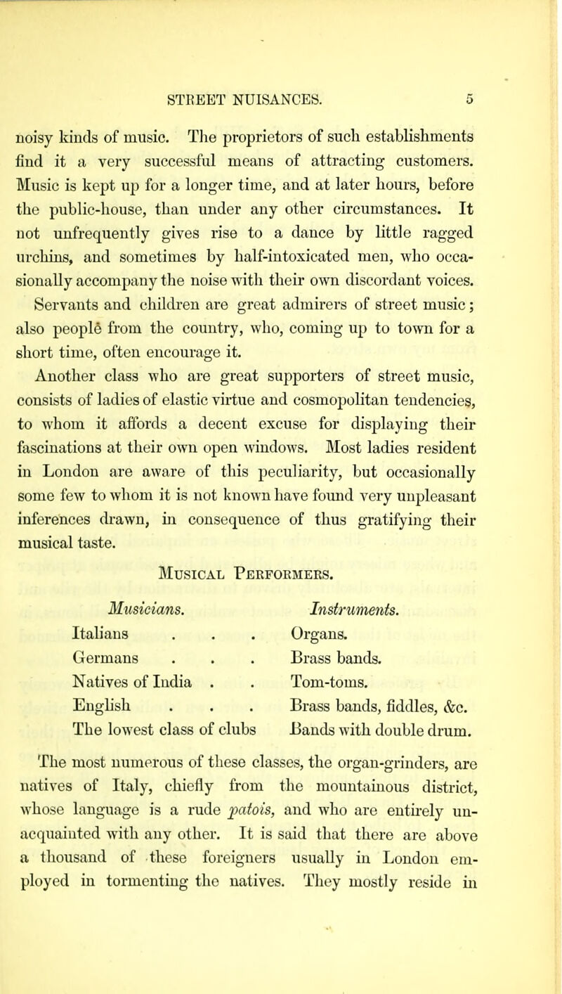 uoisy kinds of music. The proprietors of such establishments find it a very successful means of attracting customers. Music is kept up for a longer time, and at later hours, before the public-house, than under any other circumstances. It not unfrequently gives rise to a dance by little ragged urchins, and sometimes by half-intoxicated men, who occa- sionally accompany the noise with their own discordant voices. Servants and children are great admirers of street music; also people from the country, who, coming up to town for a short time, often encourage it. Another class who are great supporters of street music, consists of ladies of elastic virtue and cosmopolitan tendencies, to whom it affords a decent excuse for displaying their fascinations at their own open windows. Most ladies resident in London are aware of this peculiarity, but occasionally some few to whom it is not known have fomid very unpleasant inferences drawn, in consequence of thus gratifying their musical taste. Musical Perfoemeks. Musicians. Instruments. Italians . . . Organs. Germans . . . Brass bands. Natives of India . . Tom-toms. Engbsh . . . Brass bands, fiddles, &c. The lowest class of clubs Bands with double drum. The most numerous of these classes, the organ-grinders, are natives of Italy, chiefly from the mountainous district, whose language is a rude jyatois, and who are entirely un- acquainted with any other. It is said that there are above a thousand of these foreigners usually in London em- ployed in tormenting the natives. They mostly reside in