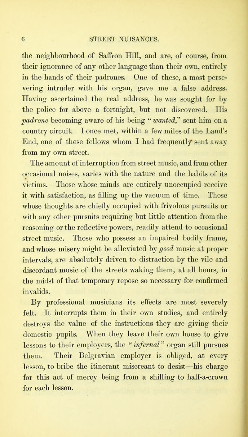 the neighbourhood of Saffron Hill, and are, of course, from their ignorance of any other language than their own, entirely in the hands of their padrones. One of these, a most perse- vering intruder with his organ, gave me a false address. Having ascertained the real address, he was sought for by the police for above a fortnight, but not discovered. His padrone becoming aware of his being  wanted sent him on a country circuit. I once met, within a few miles of the Land's End, one of these fellows whom I had frequently sent away from my own street. The amount of interruption from street music, and from other occasional noises, varies with the nature and the habits of its victims. Those whose minds are entirely unoccupied receive it with satisfaction, as filling up the vacuum of time. Those whose thoughts are chiefly occupied with frivolous pursuits or with any other pursuits requiring but little attention from the reasoning or the reflective powers, readily attend to occasional street music. Those who possess an impaired bodily fi-ame, and whose misery might be alleviated by good music at proper intervals, are absolutely driven to distraction by the vile and discordant music of the streets waking them, at all hours, in the midst of that temporary repose so necessary for confii-med invalids. By professional musicians its effects are most severely felt. It interrupts them in their own studies, and entirely destroys the value of the instructions they are giving their domestic pupils. When they leave their own house to give lessons to their employers, the  infernal organ still pursues them. Their Belgravian employer is obliged, at every lesson, to bribe the itinerant miscreant to desist—his charge for this act of mercy being from a shilling to half-a-crown for each lesson.