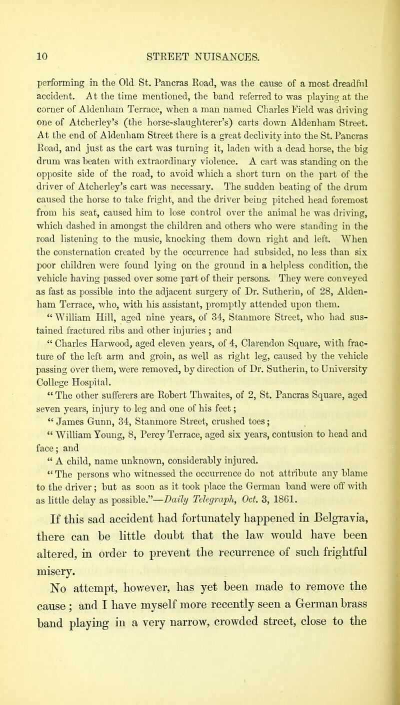 performing in the Old St. Pancras Road, was the cause of a mast dreadful accident. At the time mentioned, the band referred to was playint; at the corner of Aldenham Terrace, when a man named Charles Field was driving one of Atcherley's (the horse-slaughterer's) carts down Aldenham Street. At the end of Aldenham Street there is a great declivity into the St. Pancras Road, and just as the cart was turning it, laden with a dead horse, the big drum was beaten with extraordinary violence. A cart was standing on the opposite side of the road, to avoid which a short turn on the part of the driver of Atcherley's cart was necessary. The sudden beating of the drum caused the horse to take fright, and the driver being pitched head foremost from his seat, caused him to lose control over the animal he was driving, which dashed in amongst the children and others who were standing in the road listening to the music, knocking them down right and left. When the consternation created by the occurrence had subsided, no less than six poor children were found lying on the ground in a helpless condition, the vehicle having passed over some part of their persons. They were conveyed as fast as possible into the adjacent surgery of Dr. Sutherin, of 28, Alden- ham Terrace, who, with his assistant, promptly attended upon them.  WiUiam Hill, aged nine years, of 34, Stanmore Street, who had sus- tained fractured ribs and other injuries ; and  Charles Harwood, aged eleven years, of 4, Clarendon Square, with frac- ture of the left arm and groin, as well as right leg, caused by the vehicle passing over them, were removed, by direction of Dr. Sutherin, to University College Hospital. The other sufferers are Robert Thwaites, of 2, St. Pancras Square, aged seven years, injury to leg and one of his feet;  James Gunn, 34, Stanmore Street, crushed toes;  William Young, 8, Percy Terrace, aged six years, contusion to head and face; and  A child, name unknown, considerably injured.  The persons who witnessed the occurrence do not attribute any blame to the driver ; but as soon as it took place the German band were off with as little delay as possible.—Daily Telegraph, Oct. 3, 1861. If this sad accident had fortunately happened in Belgravia, there can be little doubt that the law would have been altered, in order to prevent the recurrence of such frightful misery. No attempt, however, has yet been made to remove the cause ; and I have myself more recently seen a German brass band playing in a very narrow, crowded street, close to the