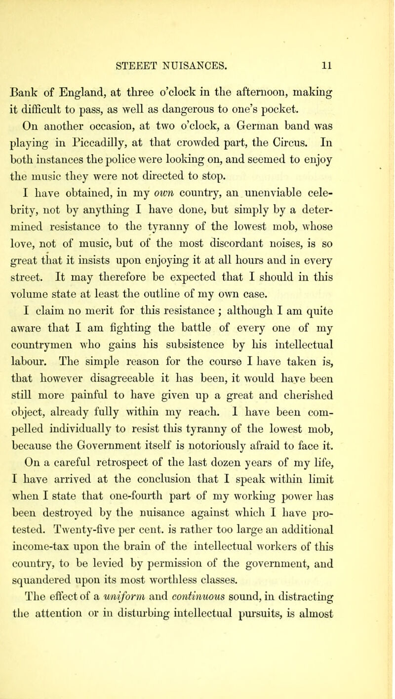 Bank of England, at three o'clock in the afternoon, making it difficult to pass, as well as dangerous to one's pocket. On another occasion, at two o'clock, a German band was playing in Piccadilly, at that crowded part, the Circus. In both instances the police were looking on, and seemed to enjoy the music they were not directed to stop. I have obtained, in my own country, an unenviable cele- brity, not by anything I have done, but simply by a deter- mined resistance to the tyranny of the lowest mob, whose love, not of music, but of the most discordant noises, is so great that it insists upon enjoying it at all hours and in every street. It may therefore be expected that I should in this volume state at least the outline of my own case. I claim no merit for this resistance ; although I am quite aware that I am fighting the battle of every one of my countrymen who gains his subsistence by his intellectual labour. The simple reason for the course I have taken is, that however disagreeable it has been, it would have been still more painful to have given up a great and cherished object, already fully mthin my reach. 1 have been com- pelled individually to resist this tyranny of the lowest mob, because the Government itseK is notoriously afraid to face it. On a careful retrospect of the last dozen years of my life, I have arrived at the conclusion that I speak within limit when I state that one-fourth part of my working power has been destroyed by the nuisance against which I have pro- tested. Twenty-five per cent, is rather too large an additional income-tax upon the brain of the intellectual workers of this country, to be levied by permission of the government, and squandered upon its most worthless classes. The effect of a v/niform and continuous sound, in distracting the attention or in disturbing intellectual pm'suits, is almost