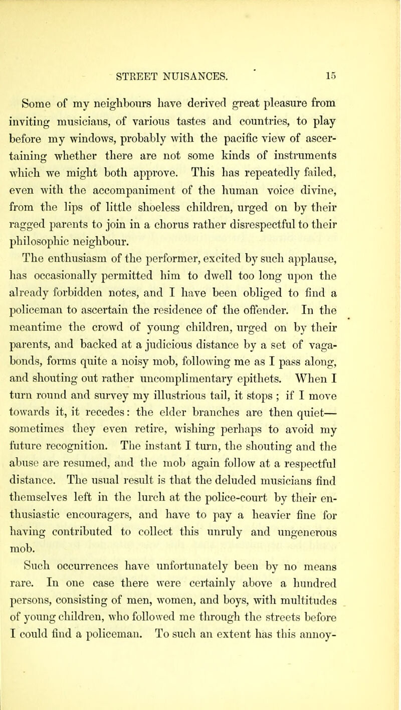 Some of my neiglibours have derived great pleasure from inviting musicians, of various tastes and countries, to play before my windows, probably with the pacific view of ascer- taining whether there are not some kinds of instruments which we might both approve. This has repeatedly failed, even with the accompaniment of the human voice divine, from the lips of little shoeless children, urged on by their ragged parents to join in a chorus rather disrespectful to their philosophic neighbour. The enthusiasm of the performer, excited by such applause, has occasionally permitted him to dwell too long upon the already forbidden notes, and I have been obliged to find a policeman to ascertain the residence of the offender. In the meantime the crowd of young children, urged on by their parents, and backed at a judicious distance by a set of vaga- bonds, forms quite a noisy mob, following me as I pass along, and shouting out rather uncomplimentary epithets. When I turn round and survey my illustrious tail, it stops ; if I move towards it, it recedes: the elder branches are then quiet— sometimes they even retire, wishing perhaps to avoid my future recognition. The instant I turn, the shouting and the abuse are resumed, and tlie mob again follow at a respectful distance. The usual result is that the deluded musicians find themselves left in the lurch at the police-court by their en- thusiastic encouragers, and have to pay a heavier fine for having contributed to collect tliis unruly and ungenerous mob. Such occurrences have unfortunately been by no means rare. In one case there were certainly above a hundred persons, consisting of men, women, and boys, with multitudes of young children, who followed me through the streets before I could find a policeman. To such an extent has this annoy-