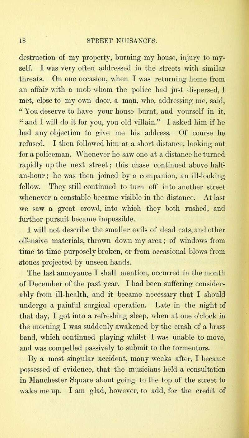 destruction of my property, burning my house, injury to my- self. I was very often addressed in tlie streets witli similar threats. On one occasion, when I was retm-ning home from an affair with a mob whom the poKce had just dispersed, I met, close to my own door, a man, who, addi-essing me, said,  You deserve to have your house burnt, and yourself in it,  and I will do it for you, you old villain. I asked him if he had any objection to give me his addi-ess. Of coiu-se he refused. I then followed him at a short distance, looking out for a policeman. Whenever he saw one at a distance he turned rapidly up the next street; this chase continued above half- an-hour; he was then joined by a companion, an ill-looking fellow. They still continued to turn off into another street whenever a constable became visible in the distance. At last we saw a great crowd, into which they both rushed, and further pursuit became impossible. I will not describe the smaller evils of dead cats, and other offensive materials, thrown down my area; of windows from time to time purposely broken, or from occasional blows from stones projected by unseen hands. The last annoyance I shall mention, occurred in the month of December of the past year, I had been suffering consider- ably from ill-health, and it became necessary that I should undergo a painful surgical operation. Late in the night of that day, I got into a refreshing sleep, when at one o'clock in the morning I was suddenly awakened by the crash of a brass band, which continued playing whilst I was unable to move, and was compelled passively to submit to the tormentors. By a most singular accident, many weeks after, I became possessed of evidence, that the musicians held a consultation in Manchester Square about going to the top of the street to wake me up. I am glad, however, to add, for the credit of