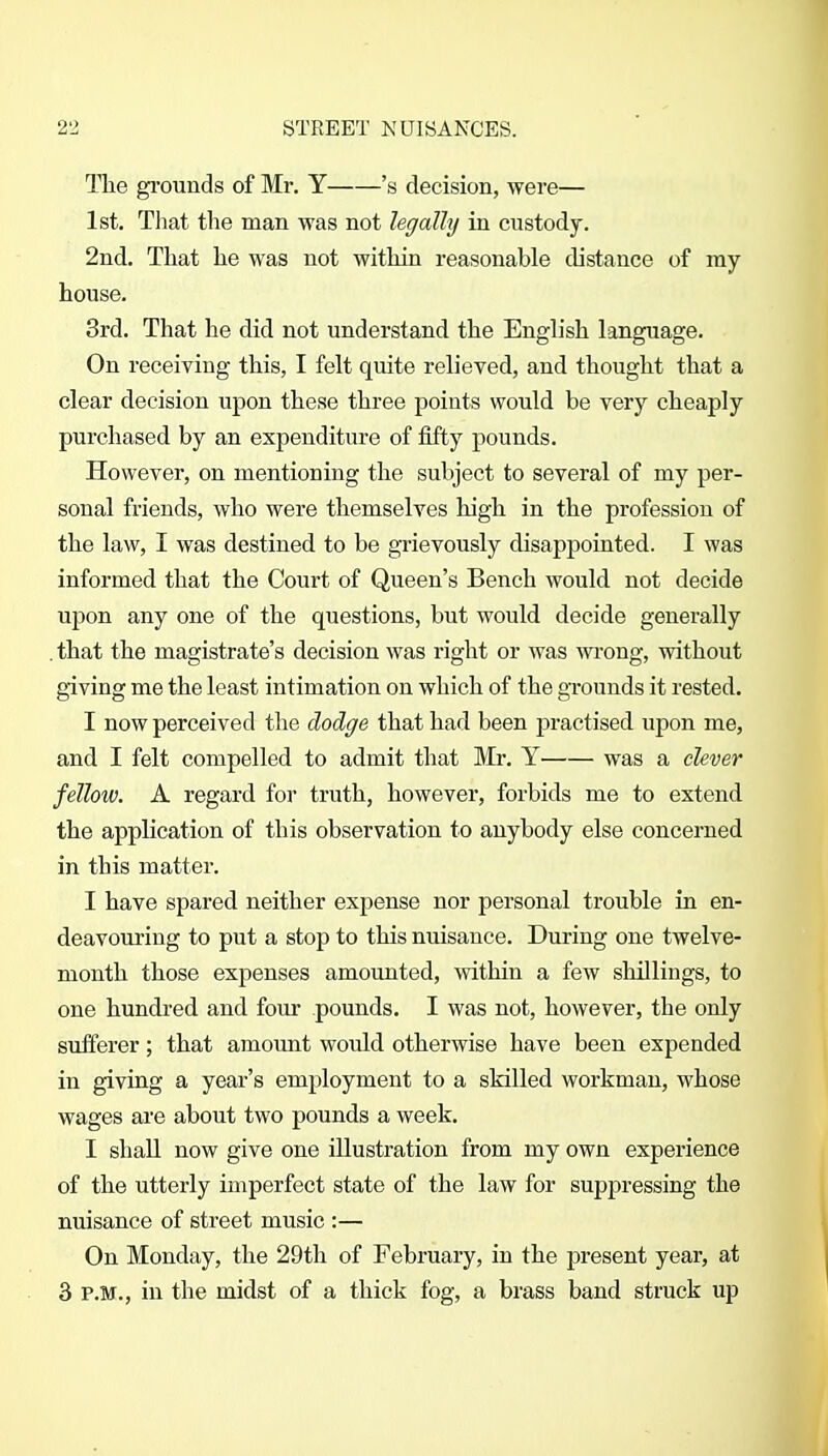 The gi'ounds of Mr. Y 's decision, were— 1st. That the man was not legally in custody. 2nd. That lie was not within reasonable distance of my house. 3rd. That he did not understand the English language. On receiving this, I felt quite relieved, and thought that a clear decision upon these three points would be very cheaply purchased by an expenditure of fifty pounds. However, on mentioning the subject to several of my per- sonal friends, who were themselves high in the profession of the law, I was destined to be grievously disappointed. I was informed that the Court of Queen's Bench would not decide upon any one of the questions, but would decide generally . that the magistrate's decision was right or was wi'ong, without giving me the least intimation on which of the grounds it rested. I now perceived the dodge that had been practised upon me, and I felt compelled to admit that Mr. Y was a clever fellow. A regard for truth, however, forbids me to extend the application of this observation to anybody else concerned in this matter. I have spared neither expense nor personal trouble in en- deavouring to put a stop to this nuisance. During one twelve- month those expenses amounted, within a few shillings, to one hundred and four pounds. I was not, however, the only sufferer; that amount would otherwise have been expended in giving a year's employment to a skilled workman, whose wages are about two pounds a week. I shall now give one illustration from my own experience of the utterly imperfect state of the law for suppressing the nuisance of street music :— On Monday, the 29th of February, in the present year, at 3 P.M., in the midst of a thick fog, a brass band struck up