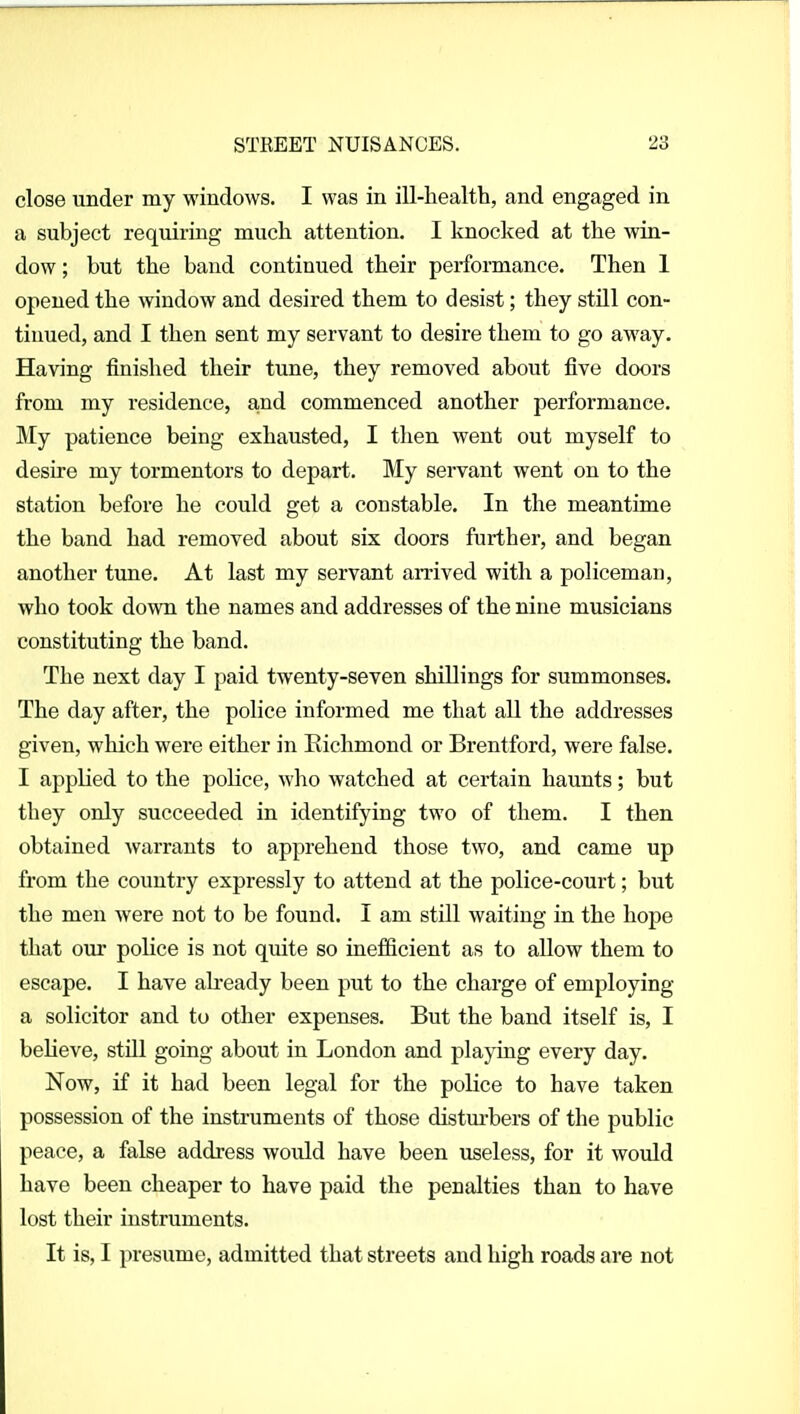 close under my windows. I was in ill-health, and engaged in a subject requiring much attention. I knocked at the win- dow ; but the band continued their performance. Then 1 opened the window and desired them to desist; they stUl con- tinued, and I then sent my servant to desire them to go away. Having finished their tune, they removed about five doors from my residence, a,nd commenced another performance. My patience being exhausted, I then went out myself to desire my tormentors to depart. My servant went on to the station before he could get a constable. In the meantime the band had removed about six doors further, and began another tune. At last my servant arrived with a policeman, who took down the names and addresses of the nine musicians constituting the band. The next day I paid twenty-seven shillings for summonses. The day after, the police informed me that all the addresses given, which were either in Richmond or Brentford, were false. I applied to the police, who watched at certain haunts; but they only succeeded in identifying two of them. I then obtained warrants to apprehend those two, and came up from the country expressly to attend at the police-court; but the men were not to be found. I am still waiting in the hope that our police is not quite so inefficient as to allow them to escape. I have ab-eady been put to the charge of employing a solicitor and to otlier expenses. But the band itself is, I beheve, stUl going about in London and playing every day. Now, if it had been legal for the police to have taken possession of the instruments of those disturbers of the public peace, a false address would have been useless, for it would have been cheaper to have paid the penalties than to have lost their instruments. It is, I presume, admitted that streets and high roads are not