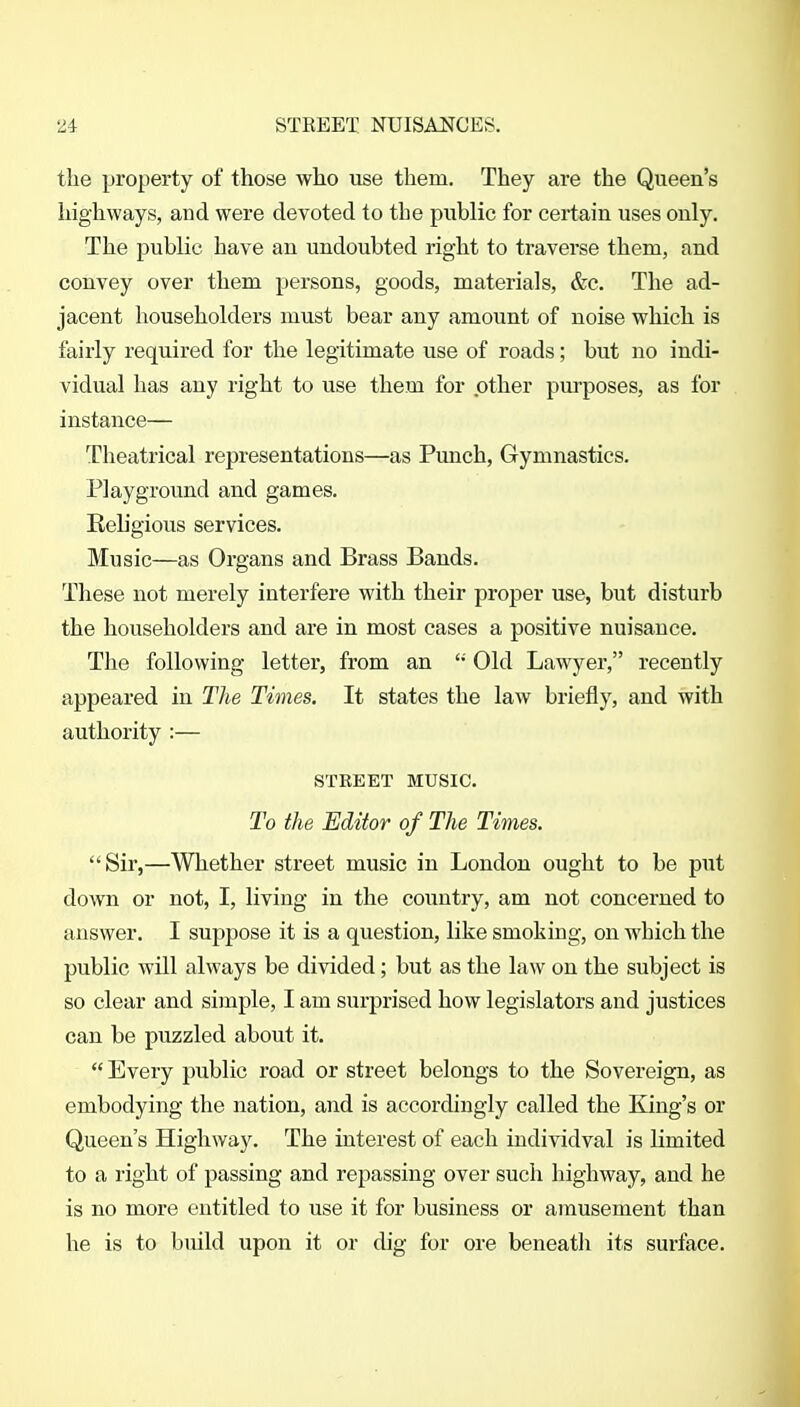 the property of those who use them. They are the Queen's highways, and were devoted to the public for certain uses only. The public have an undoubted right to traverse them, and convey over them persons, goods, materials, &c. The ad- jacent householders must bear any amount of noise which is fairly required for the legitimate use of roads; but no indi- vidual has any right to use them for other purposes, as for instance— Theatrical representations—as Punch, Gymnastics. Playground and games. Reh'gious services. Music—as Organs and Brass Bands. These not merely interfere with their proper use, but disturb the householders and are in most cases a positive nuisance. The following letter, from an  Old Lawyer, recently appeared in The Times. It states the law briefly, and with authority :— STREET MUSIC. To the Editor of The Times. Sir,—Whether street music in London ought to be put down or not, I, living in the country, am not concerned to answer. I suppose it is a question, like smoking, on which the public will always be divided; but as the law on the subject is so clear and simple, I am surprised how legislators and justices can be puzzled about it.  Every public road or street belongs to the Sovereign, as embodying the nation, and is accordingly called the King's or Queen's Highway. The interest of each iudividval is limited to a right of passing and repassing over such highway, and he is no more entitled to use it for business or amusement than he is to build upon it or dig for ore beneatli its surface.