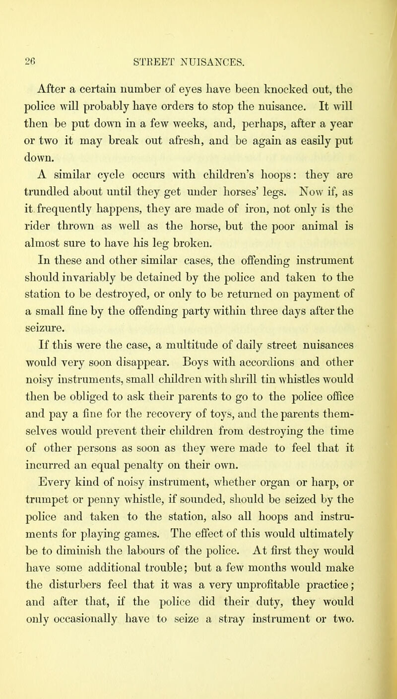 After a certain uumber of eyes have been knocked out, the police will probably have orders to stop the nuisance. It will then be put down in a few weeks, and, perhaps, after a year or two it may break out afresh, and be again as easily put down. A similar cycle occurs with children's hoops: they are trundled about until they get under horses' legs. Now if, as it frequently happens, they are made of u'on, not only is the rider thrown as well as the horse, but the poor animal is almost sure to have his leg broken. In these and other similar cases, the offending instrument should invariably be detained by the police and taken to the station to be destroyed, or only to be returned on payment of a small fine by the offending party within three days after the seizure. If this were the case, a multitude of daily street nuisances would very soon disappear. Boys with accordions and other noisy instruments, small children with shrill tin whistles would then be obliged to ask their parents to go to the police office and pay a fine for the recovery of toys, and the parents them- selves would prevent their cliildren from destroying the time of other persons as soon as they were made to feel that it incurred an equal penalty on their own. Every kind of noisy instrument, whether organ or harp, or trumpet or penny whistle, if sounded, should be seized by the police and taken to the station, also all hoops and instru- ments for playing games. The effect of this would ultimately be to diminish the labours of the police. At first they would have some additional trouble; but a few months would make the disturbers feel that it was a very unprofitable practice; and after that, if the police did their duty, they would only occasionally have to seize a stray instrument or two.