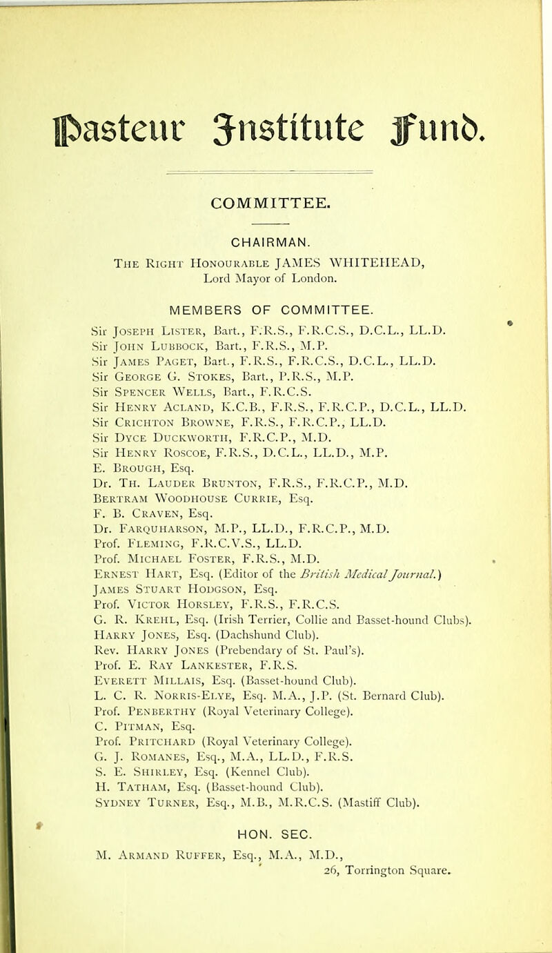 COMMITTEE. CHAIRMAN. The Right IIonourai!le JAMES WHITEHEAD, Lord Mayor of London. MEMBERS OF COMMITTEE. Sir Joseph Lister, Bart., F.R.S., F.R.C.S., D.C.L., LL.D. .Sir John Luhbock, Bart., F.R.S., M.P. Sir James Paget, Bart., F.R.S., F.R.C.S., D.C.L., LL.D. Sir George G. Stokes, Bart., P.R.S., M.P. Sir Spencer Wells, Bart., F.R.C.S. Sir Henry Acland, K.C.B., F.R.S., F.R.C.P., D.C.L., LL.D. Sir Crichton Browne, F.R.S., F.R.C.P., LL.D. Sir Dyce Duckworth, F.R.C.P., M.D. Sir Henry Roscoe, F.R.S., D.C.L., LL.D., M.P. E. Brough, Esq. Dr. Th. Lauder Brunton, F.R.S., F.R.C.P., M.D. Bertram Woodiiouse Currie, Esq. F. B. Craven, Esq. Dr. Farquharson, M.P., LL.D., F.R.C.P., M.D. Prof. Fleming, F.R.C.V.S., LL.D. Prof. Michael Foster, F.R.S., M.D. Ernest Hart, Esq. (Editor of the British Medical Journal.) James Stuart Hodgson, Esq. Prof. Victor Horsley, P\R.S., F.R.CS. G. R. Krehl, Esq. (Irish Terrier, Collie and Basset-hound Clubs). Harry Jones, Esq. (Dachshund Club). Rev. Harry Jones (Prebendary of St. Paul's). Prof. E. Ray Lankester, F.R.S. Everett Millais, Esq. (Basset-hound Club). L. C. R. Norris-Elye, Esq. M.A., J.P. (St. Bernard Club). Prof. Penberthy (Royal Veterinary College). C. Pitman, Esq. Prof. Pritchard (Royal Veterinary College). G. J. Romanes, Esq., M.A., LL.D., F.R.S. S. E. Shirley, Esq. (Kennel Club). H. Tatham, Esq. (Basset-hound Club). Sydney Turner, Esq., M.B., M.R.C.S. (Mastiff Club). HON. SEC. M. Armand RuI'Fer, Esq., M.A., M.D., 26, Torrington .Square.