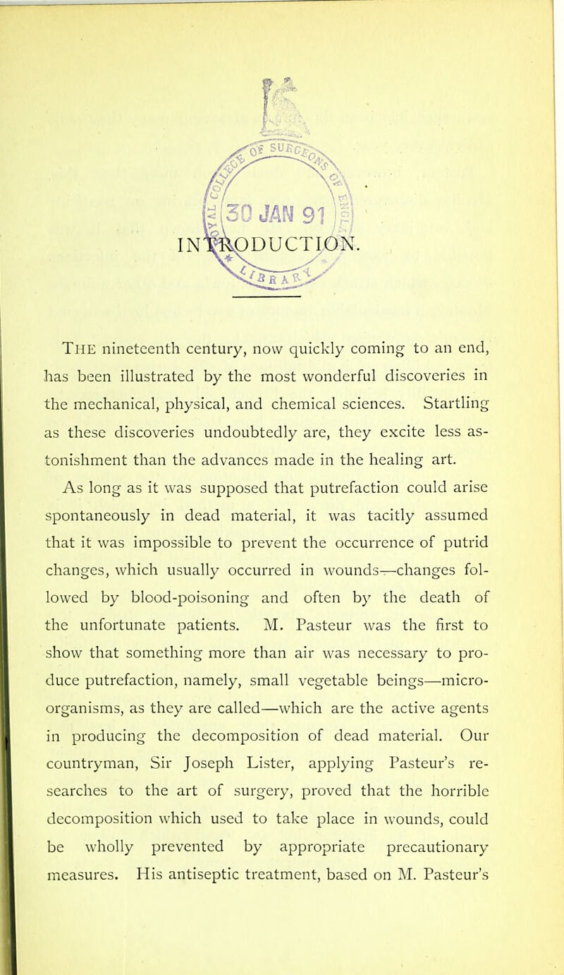 The nineteenth century, now quickly coming to an end, has been illustrated by the most wonderful discoveries in the mechanical, physical, and chemical sciences. Startling as these discoveries undoubtedly arc, they excite less as- tonishment than the advances made in the healing art. As long as it was supposed that putrefaction could arise spontaneously in dead material, it was tacitly assumed that it was impossible to prevent the occurrence of putrid changes, which usually occurred in wounds—changes fol- lowed by blood-poisoning and often by the death of the unfortunate patients. M. Pasteur was the first to show that something more than air was necessary to pro- duce putrefaction, namely, small vegetable beings—micro- organisms, as they are called—which are the active agents in producing the decomposition of dead material. Our countryman, Sir Joseph Lister, applying Pasteur's re- searches to the art of surgery, proved that the horrible decomposition which used to take place in wounds, could be wholly prevented by appropriate precautionary measures. His antiseptic treatment, based on M. Pasteur's