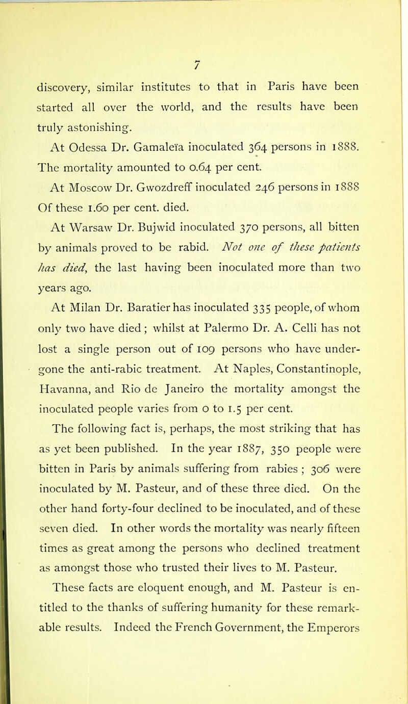 / discovery, similar institutes to that in Paris have been started all over the world, and the results have been truly astonishing. At Odessa Dr. Gamaleia inoculated 364 persons in 1888. The mortality amounted to 0.64 per cent. At Moscow Dr. Gwozdreff inoculated 246 persons in 188S Of these 1.60 per cent. died. At Warsaw Dr. Bujwid inoculated 370 persons, all bitten by animals proved to be rabid. Not one of these patients lias died, the last having been inoculated more than two years ago. At Milan Dr. Baratierhas inoculated 335 people, of whom only two have died ; whilst at Palermo Dr. A. Celli has not lost a single person out of 109 persons who have under- gone the anti-rabic treatment. At Naples, Constantinople, Havanna, and Rio de Janeiro the mortality amongst the inoculated people varies from o to 1.5 per cent. The following fact is, perhaps, the most striking that has as yet been published. In the year 1887, 350 people were bitten in Paris by animals suffering from rabies ; 306 were inoculated by M. Pasteur, and of these three died. On the other hand forty-four declined to be inoculated, and of these seven died. In other words the mortality was nearly fifteen times as great among the persons who declined treatment as amongst those who trusted their lives to M. Pasteur. These facts are eloquent enough, and M. Pasteur is en- titled to the thanks of suffering humanity for these remark- able results. Indeed the French Government, the Emperors I