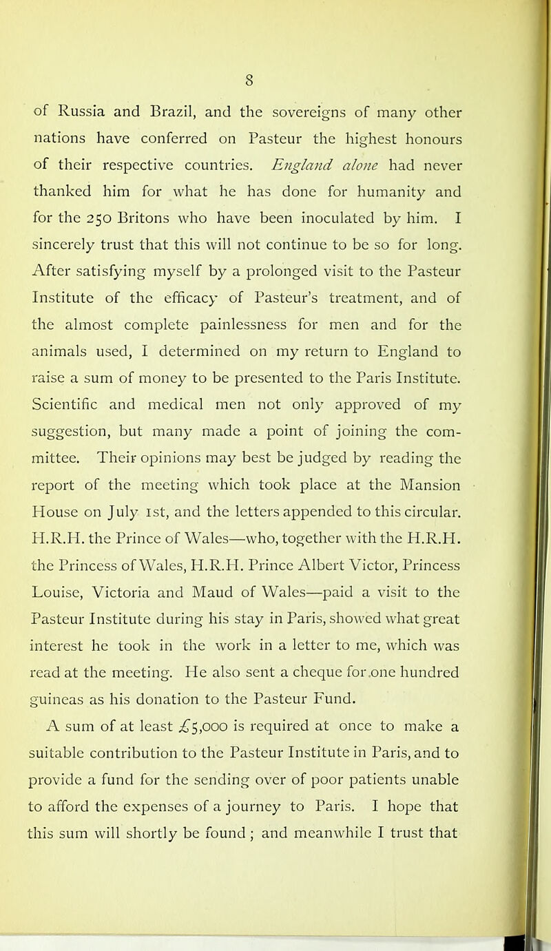 of Russia and Brazil, and the sovereigns of many other nations have conferred on Pasteur the highest honours of their respective countries. England alone had never thanked him for what he has done for humanity and for the 250 Britons who have been inoculated by him. I sincerely trust that this will not continue to be so for long. After satisfying myself by a prolonged visit to the Pasteur Institute of the efficacy of Pasteur's treatment, and of the almost complete painlessness for men and for the animals used, I determined on my return to England to raise a sum of money to be pi'esented to the Paris Institute. Scientific and medical men not only approved of my suggestion, but many made a point of joining the com- mittee. Their opinions may best be judged by reading the report of the meeting which took place at the Mansion House on July ist, and the letters appended to this circular. H.R.H. the Prince of Wales—who, together with the H.R.H. the Princess of Wales, H.R.H. Prince Albert Victor, Princess Louise, Victoria and Maud of Wales—paid a visit to the Pasteur Institute during his stay in Paris, showed what great interest he took in the work in a letter to me, which was read at the meeting. He also sent a cheque for .one hundred guineas as his donation to the Pasteur Fund. A sum of at least ^5,000 is required at once to make a suitable contribution to the Pasteur Institute in Paris, and to provide a fund for the sending over of poor patients unable to afford the expenses of a journey to Paris. I hope that this sum will shortly be found ; and meanwhile I trust that