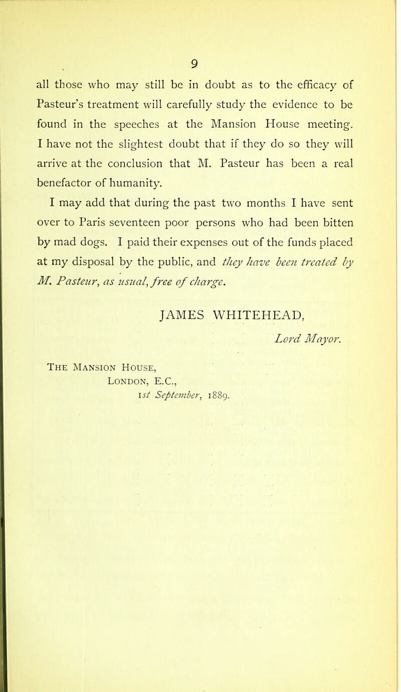 all those who may still be in doubt as to the efficacy of Pasteur's treatment will carefully study the evidence to be found in the speeches at the Mansion House meeting. I have not the slightest doubt that if they do so they will arrive at the conclusion that M. Pasteur has been a real benefactor of humanity. I may add that during the past two months I have sent over to Paris seventeen poor persons who had been bitten by mad dogs. I paid their expenses out of the funds placed at my disposal by the public, and tJiey Jiave been treated by M. Pasteur, as iisiia!, free of charge. JAMES WHITEHEAD, Lord May or. The Mansion House, London, E.G., \st September, 1889.