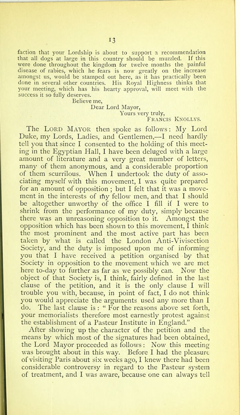 faction that your Lordship is about to support a recommendation that all dogs at large in this country should be muzzled. If this were done throughout the kingdom for twelve months the painful disease of rabies, which he fears is now greatly on the increase amongst us, would be stamped out here, as it has practically been done in several other countries. His Royal Highness thinks that your meeting, which has his hearty approval, will meet with the success it so fully deserves. Believe me, Dear Lord Mayor, Yours very truly, Francis Knollys. The Lord Mayor then spoke as follows: My Lord Duke, my Lords, Ladies, and Gentlemen,—I need hardly tell you that since I consented to the holding of this meet- ing in the Egyptian Hall, I have been deluged with a large amount of literature and a very great number of letters, many of them anonymous, and a considerable proportion of them scurrilous. When I undertook the duty of asso- ciating myself with this movement, I was quite prepared for an amount of opposition ; but I felt that it was a move- ment in the interests of rfiy fellow men, and that I should be altogether unworthy of the office I fill if I were to shrink from the performance of my duty, simply because there was an unreasoning opposition to it. Amongst the opposition which has been shown to this movement, I think the most prominent and the most active part has been taken by what is called the London Anti-Vivisection Society, and the duty is imposed upon me of informing you that I have received a petition organised by that Society in opposition to the movement which we are met here to-day to further as far as we possibly can. Now the object of that Society is, I think, fairly defined in the last clause of the petition, and it is the only clause I will trouble you with, because, in point of fact, I do not think you would appreciate the arguments used any more than I do. The last clause is :  For the reasons above set forth, your memorialists therefore most earnestly protest against the establishment of a Pasteur Institute in England. After showing up the character of the petition and the means by which most of the signatures had been obtained, the Lord Mayor proceeded as follows : Now this meeting was brought about in this way. Before I had the pleasure of visiting Paris about six weeks ago, I knew there had been considerable controversy in regard to the Pasteur system of treatment, and I was aware, because one can always tell
