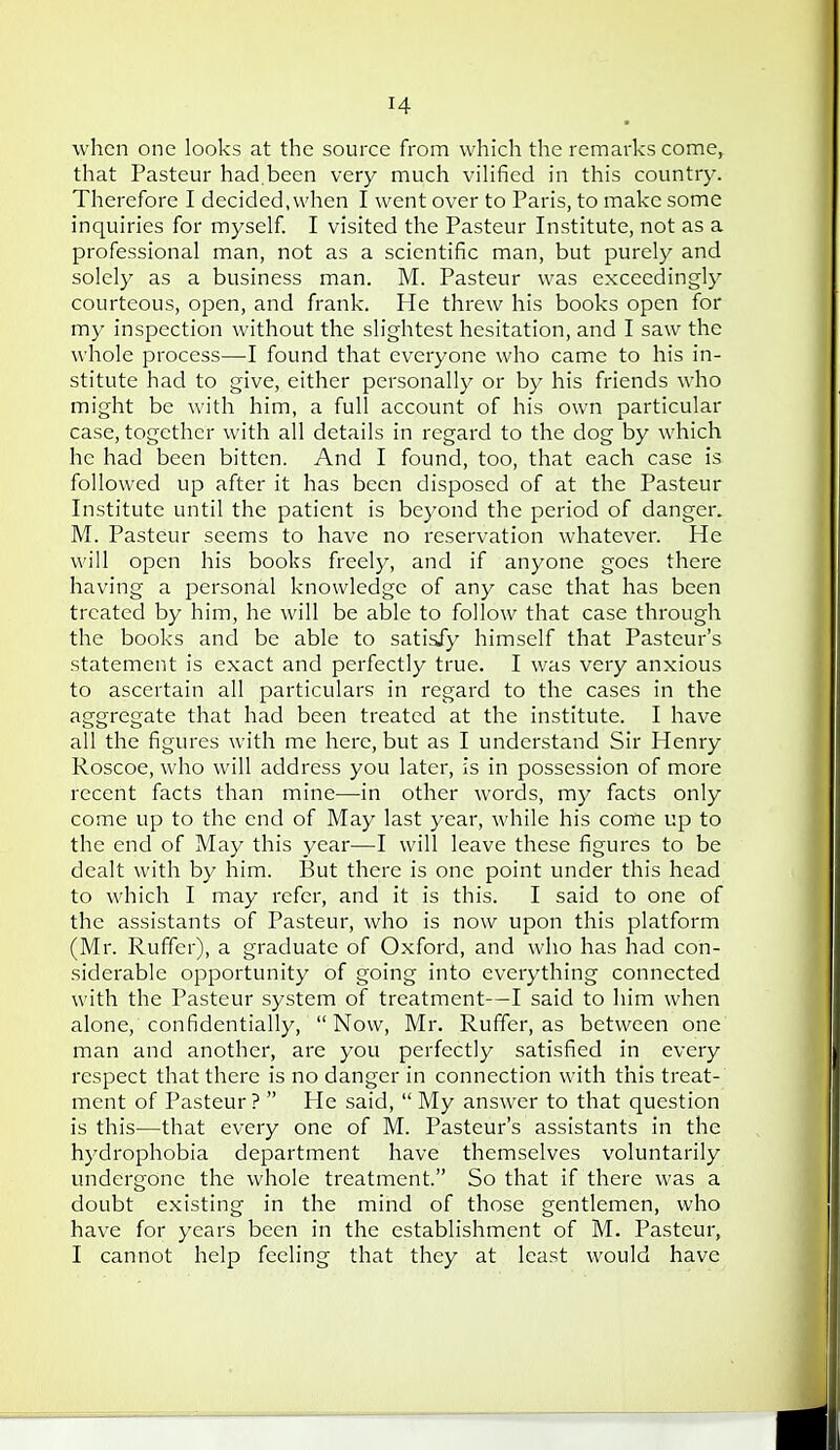 when one looks at the source from which the remarks come^ that Pasteur had.been very much vihfied in this country. Therefore I decided, when I went over to Paris, to make some inquiries for myself. I visited the Pasteur Institute, not as a professional man, not as a scientific man, but purely and solely as a business man. M. Pasteur was exceedingly courteous, open, and frank. He threw his books open for my inspection without the slightest hesitation, and I saw the whole process—-I found that everyone who came to his in- stitute had to give, either personally or by his friends who might be with him, a full account of his own particular case, together with all details in regard to the dog by which he had been bitten. And I found, too, that each case is followed up after it has been disposed of at the Pasteur Institute until the patient is beyond the period of danger. M. Pasteur seems to have no reservation whatever. He will open his books freely, and if anyone goes there having a personal knowledge of any case that has been treated by him, he will be able to follow that case through the books and be able to satisfy himself that Pasteur's statement is e.xact and perfectly true. I was very anxious to ascertain all particulars in regard to the cases in the aggregate that had been treated at the institute. I have all the figures with me here, but as I understand Sir Henry Roscoe, who will address you later, is in possession of more recent facts than mine—in other words, my facts only come up to the end of May last year, while his come up to the end of May this year—I will leave these figures to be dealt with by him. But there is one point under this head to which I may refer, and it is this. I said to one of the assistants of Pasteur, who is now upon this platform (Mr. Ruffer), a graduate of Oxford, and who has had con- siderable opportunity of going into everything connected with the Pasteur system of treatment—I said to him when alone, confidentially, Now, Mr. Ruffer, as between one man and another, are you perfectly satisfied in every respect that there is no danger in connection with this treat- ment of Pasteur?  He said,  My answer to that question is this—that every one of M. Pasteur's assistants in the hydrophobia department have themselves voluntarily undergone the whole treatment. So that if there was a doubt existing in the mind of those gentlemen, who have for years been in the establishment of M. Pasteur, I cannot help feeling that they at least would have