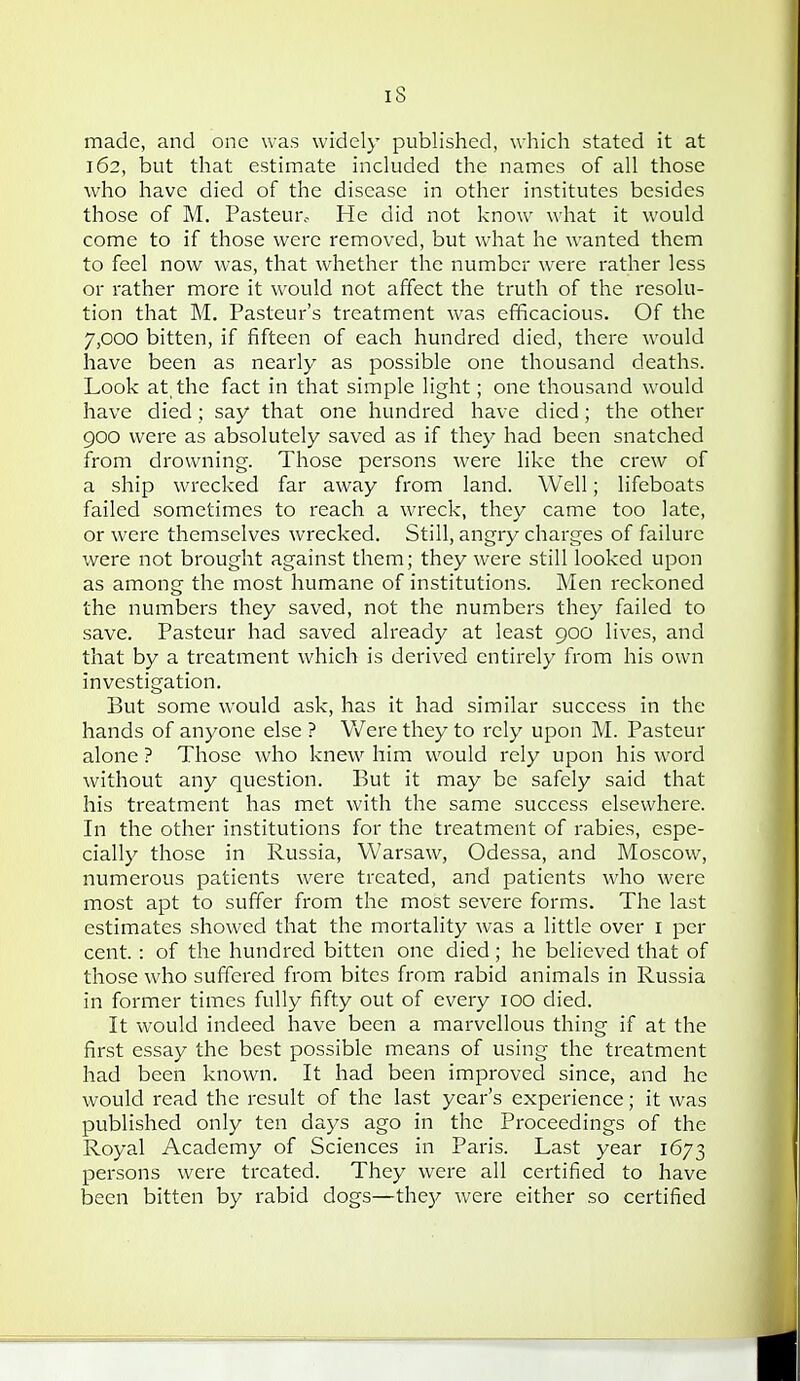 made, and one was widely published, which stated it at 162, but that estimate included the names of all those who have died of the disease in other institutes besides those of M. Pasteui'o He did not know what it would come to if those were removed, but what he wanted them to feel now was, that whether the number were rather less or rather more it would not affect the truth of the resolu- tion that M. Pasteur's treatment was efficacious. Of the 7,000 bitten, if fifteen of each hundred died, there would have been as nearly as possible one thousand deaths. Look at, the fact in that simple light; one thousand would have died; say that one hundred have died; the other 900 were as absolutely saved as if they had been snatched from drowning. Those persons were like the crew of a ship wrecked far away from land. Well; lifeboats failed sometimes to reach a wreck, they came too late, or were themselves wrecked. Still, angry charges of failure were not brought against them; they were still looked upon as among the most humane of institutions. Men reckoned the numbers they saved, not the numbers they failed to save. Pasteur had saved already at least 900 lives, and that by a treatment which is derived entirely from his own investigation. But some would ask, has it had similar success in the hands of anyone else ? Were they to rely upon M. Pasteur alone ? Those who knew him would rely upon his word without any question. But it may be safely said that his treatment has met with the same success elsewhere. In the other institutions for the treatment of rabies, espe- cially those in Russia, Warsaw, Odessa, and Moscow, numerous patients were treated, and patients who were most apt to suffer from the most severe forms. The last estimates showed that the mortality was a little over i per cent.: of the hundred bitten one died; he believed that of those who suffered from bites from^ rabid animals in Russia in former times fully fifty out of every 100 died. It would indeed have been a marvellous thing if at the first essay the best possible means of using the treatment had been known. It had been improved since, and he would read the result of the last year's experience; it was published only ten days ago in the Proceedings of the Royal Academy of Sciences in Paris. Last year 1673 persons were treated. They were all certified to have been bitten by rabid dogs—the};- were either so certified