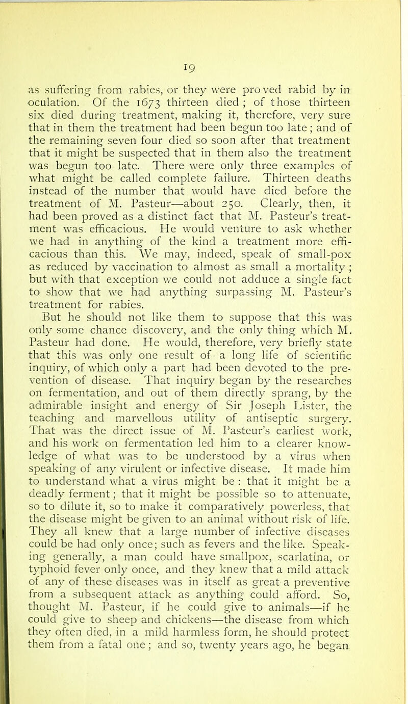 as suffering from rabies, or they were proved rabid by in oculation. Of the 1673 thirteen died ; of those thirteen six died during treatment, making it, therefore, very sure that in them tlie treatment had been begun too late; and of the remaining seven four died so soon after that treatment that it might be suspected that in them also the treatment was begun too late. There were only three examples of what might be called complete failure. Thirteen deaths instead of the number that would have died before the treatment of M. Pasteur—about 250. Clearly, then, it had been proved as a distinct fact that M. Pasteur's treat- ment was efficacious. He would venture to ask whether we had in anything of the kind a treatment more effi- cacious than this. We may, indeed, speak of small-pox as reduced by vaccination to almost as small a mortality ; but with that exception we could not adduce a single fact to show that we had anything surpassing M. Pasteur's treatment for rabies. But he should not like them to suppose that this was only some chance discovery, and the only thing which M. Pasteur had done. He would, therefore, very briefly state that this was only one result of a long life of scientific inquiry, of which only a part had been devoted to the pre- vention of disease. That inquiry began by the researches on fermentation, and out of them directly sprang, by the admirable insight and energy of Sir Joseph Lister, the teaching and marvellous utility of antiseptic surgery. That was the direct issue of M. Pasteur's earliest work, and his work on fermentation led him to a clearer know- ledge of what was to be understood by a virus when speaking of any virulent or infective disease. It made him to understand what a virus might be : that it might be a deadly ferment; that it might be possible so to attenuate, so to dilute it, so to make it comparatively powerless, that the disease might be given to an animal without risk of life. They all knew that a large number of infecti\-e diseases could be had only once; such as fevers and the like. Speak- ing generally, a man could have smallpox, scarlatina, or typhoid fever only once, and they knew that a mild attack of an}- of these diseases was in itself as great a preventive from a subsequent attack as anything could afford. So, thought M. Pasteur, if he could give to animals—if he could give to sheep and chickens—the disease from which they often died, in a mild harmless form, he should protect them from a fatal one; and so, twenty years ago, he began