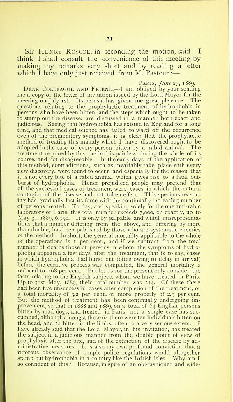 Sir Henry Roscoe, in seconding the motion, said : I think I shall consult the convenience of this meeting by making my remarks very short, and by reading a letter vi^hich 1 have only just received from M. Pasteur :— Paris, June 27, 1889. Dear Colleague and Friend,—I am obliged by your sending me a copy of the letter of invitation issued by the Lord Mayor for the meeting on July ist. Its perusal has given me great pleasure. The questions relating to the prophylactic treatment of hydrophobia in persons who have been bitten, and the steps which ought to be taken to stamp out the disease, are discussed in a manner both exact and judicious. Seeing that hydrophobia has existed in England for a long- time, and that medical science has failed to ward off the occurrence even of the premonitory symptoms, it is clear that the prophylactic method of treating this malady which I have discovered ought to be adopted in the case of every person bitten by a rabid animal. The treatment required by this method is painless during the whole of its course, and not disagreeable. In the early days of the application of this method, contradictions, sucli as invariably take place with every new discovery, were found to occur, and especially for the reason that it is not every bite of a rabid animal which gives rise to a fatal out- burst of hydrophobia. Hence prejudiced people may pretend that all the successful cases of treatment were cases in which the natural contagion of the disease had not taken effect. This specious reason- ing has gradually lost its force with the continually increasing number of persons treated. To-day, and speaking solely for the one anti-rabic laboratory of Paris, this total number exceeds 7,000, or exactly, up to jVIay 31, iSSg, 6,950. It is only by palpable and wilful misrepresenta- tions that a number differing from the above, and differing by more than double, has been published by those who are systematic enemies of the method. In short, the general mortality applicable to the whole of the operations is i per cent., and if we sulotract from the total number of deaths those of persons in whom the symptoms of hydro- phobia appeared a few days after the treatment, that is to say, cases in which hydrophobia had burst out (often owing to delay in arrival) before the curative process was completed, the general mortality is reduced to 0.6S per cent. But let us for the present only consider the facts relating to the English subjects whom we have treated in Paris. Up to 31st May, 1889, their total number was 214. Of these there had been five unsuccessful cases after completion of the treatment, or a total mortality of 3.2 per cent., or more properly of 2.3 per cent. But the method of treatment has been continually undergoing im- provement, so that in 188S and 18S9, on a total of 64 English persons bitten by mad dogs, and treated in Paris, not a single case has suc- cumbed, although amongst these 64 there were ten individuals bitten on the head, and 54 bitten in the limbs, often to a \'ery serious extent. I have already said that the Lord Mayor, in his invitation, has treated the subject in a judicious manner from the double point of view of prophylaxis after the bite, and of the extinction of the disease by ad- ministrative measures. It is also my own profound conviction that a rigorous observance of simple police regulations would altogether stamp out hydrophobia in a country like the British isles. Why am I so confident of this 'i Because, in spite of an old-fashioned and wide-