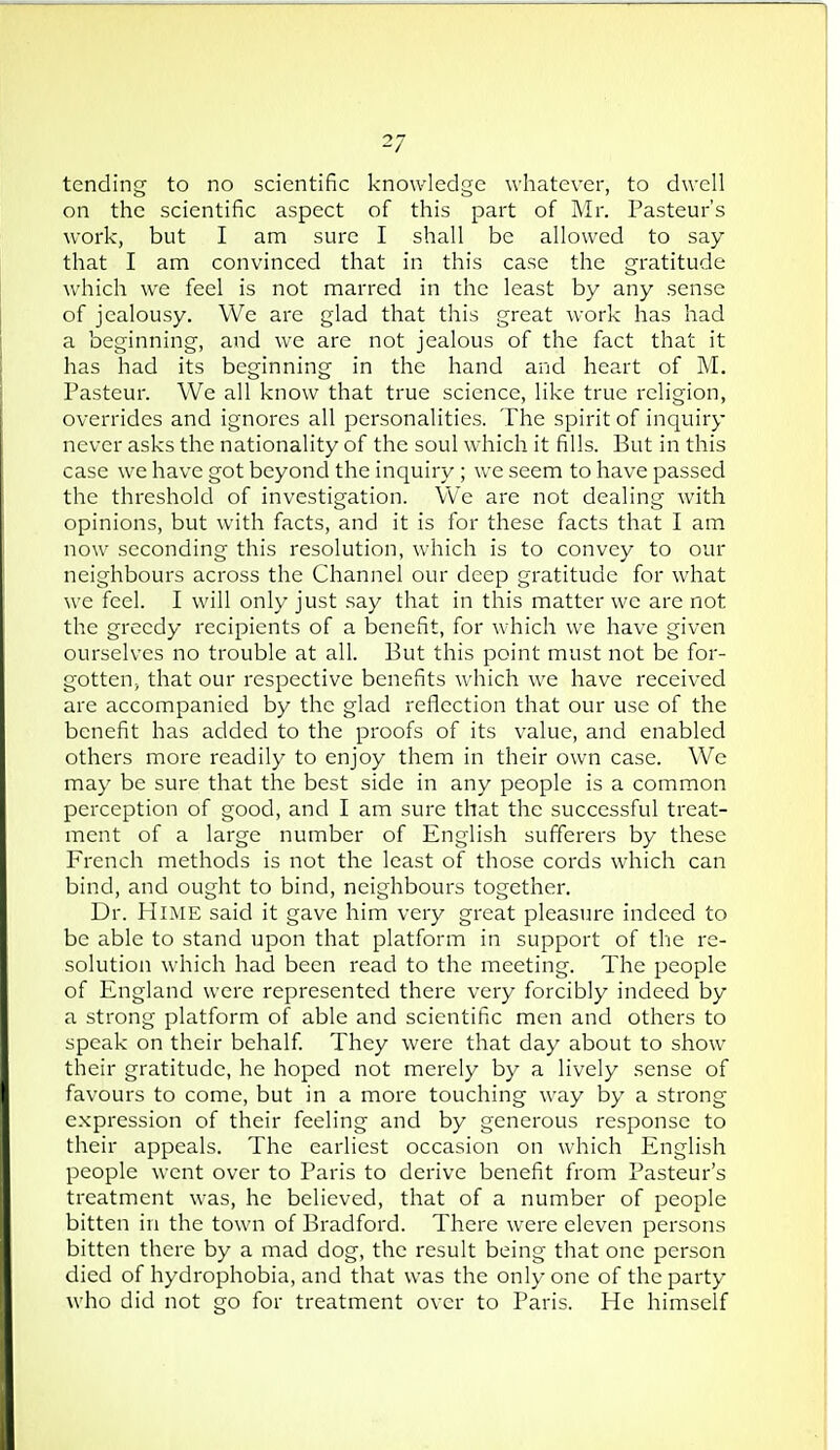 tending to no scientific knowledge whatever, to dwell on the scientific aspect of this part of Mr. Pasteur's work, but I am sure I shall be allowed to say that I am convinced that in this case the gratitude which we feel is not marred in the least by any sense of jealousy. We are glad that this great work has had a beginning, and we are not jealous of the fact that it has had its beginning in the hand and heart of M. Pasteur. We all know that true science, like true religion, overrides and ignores all personalities. The spirit of inquiry never asks the nationality of the soul which it fills. But in this case we have got beyond the inquiry ; we seem to have passed the threshold of investigation. We are not dealing with opinions, but with facts, and it is for these facts that I am now seconding this resolution, which is to convey to our neighbours across the Channel our deep gratitude for what we feel. I will only just say that in this matter we are not the greedy recipients of a benefit, for which we have given ourselves no trouble at all. But this point must not be for- gotten, that our respective benefits which we have received are accompanied by the glad reflection that our use of the benefit has added to the proofs of its value, and enabled others more readily to enjoy them in their own case. We may be sure that the best side in any people is a common perception of good, and I am sure that the successful treat- ment of a large number of English sufferers by these French methods is not the least of those cords which can bind, and ought to bind, neighbours together. Dr. PIoiE said it gave him very great pleasure indeed to be able to stand upon that platform in support of the re- solution which had been read to the meeting. The people of England were represented there very forcibly indeed by a strong platform of able and scientific men and others to speak on their behalf They were that day about to show their gratitude, he hoped not merely by a lively sense of favours to come, but in a more touching way by a strong expression of their feeling and by generous response to their appeals. The earliest occasion on which English people went over to Paris to derive benefit from Pasteur's treatment was, he believed, that of a number of people bitten in the town of Bradford. There were eleven persons bitten there by a mad dog, the result being that one person died of hydrophobia, and that was the only one of the party who did not go for treatment over to Paris. He himself