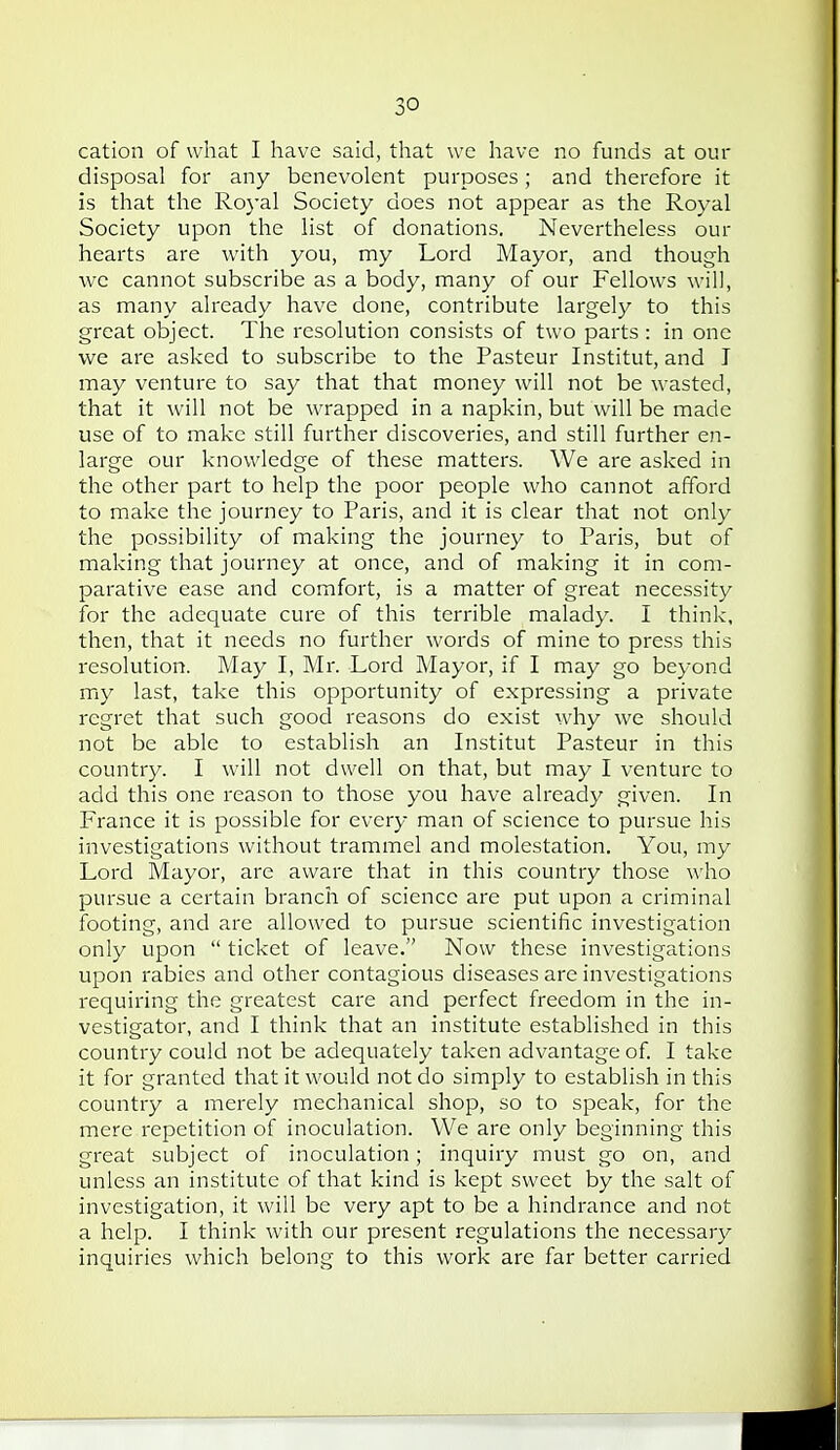 cation of what I have said, that we have no funds at our disposal for any benevolent purposes; and therefore it is that the Royal Society does not appear as the Royal Society upon the list of donations. Nevertheless our hearts are with you, my Lord Mayor, and though we cannot subscribe as a body, many of our Fellows will, as many already have done, contribute largely to this great object. The resolution consists of two parts : in one we are asked to subscribe to the Pasteur Institut, and I may venture to say that that money will not be wasted, that it will not be wrapped in a napkin, but will be made use of to make still further discoveries, and still further en- large our knowledge of these matters. We are asked in the other part to help the poor people who cannot afford to make the journey to Paris, and it is clear that not only the possibility of making the journey to Paris, but of making that journey at once, and of making it in com- parative ease and comfort, is a matter of great necessity for the adequate cure of this terrible malady. I think, then, that it needs no further words of mine to press this resolution. May I, Mr. Lord Mayor, if I may go beyond my last, take this opportunity of expressing a private regret that such good reasons do exist why we should not be able to establish an Institut Pasteur in this country. I will not dwell on that, but may I venture to add this one reason to those you have already given. In France it is possible for every man of science to pursue his investigations without trammel and molestation. You, my Lord Mayor, are aware that in this country those who pursue a certain branch of science are put upon a criminal footing, and are allowed to pursue scientific investigation only upon  ticket of leave. Now these investigations upon rabies and other contagious diseases are investigations requiring the greatest care and perfect freedom in the in- vestigator, and I think that an institute established in this country could not be adequately taken advantage of I take it for granted that it would not do simply to establish in this country a merely mechanical shop, so to speak, for the mere repetition of inoculation. We are only beginning this great subject of inoculation; inquiry must go on, and unless an institute of that kind is kept sweet by the salt of investigation, it Avill be very apt to be a hindrance and not a help. I think with our present regulations the necessary inquiries which belong to this work are far better carried