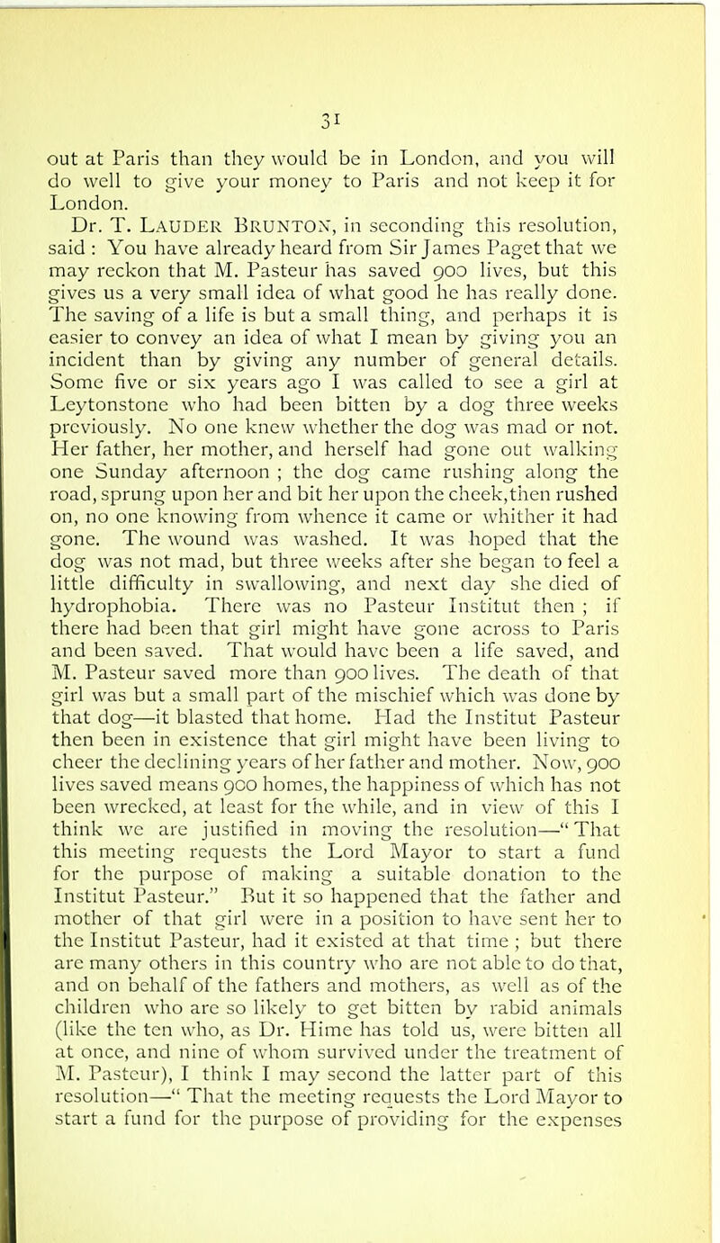 out at Paris than they would be in London, and you will do well to give your money to Paris and not keep it for London. Dr. T. Lauder BruntON, in seconding this resolution, said : You have already heard from Sir James Paget that we may reckon that M. Pasteur has saved 900 lives, but this gives us a very small idea of what good he has really done. The saving of a life is but a small thing, and perhaps it is easier to convey an idea of what I mean by giving you an incident than by giving any number of general details. Some five or si.x years ago I was called to see a girl at Leytonstone who had been bitten by a dog three weeks previously. No one knew whether the dog was mad or not. Her father, her mother, and herself had gone out walking one Sunday afternoon ; the dog came rushing along the road, sprung upon her and bit her upon the cheek,tiien rushed on, no one knowing from whence it came or whither it had gone. The wound was washed. It was hoped that the dog was not mad, but three weeks after she began to feel a little difficulty in swallowing, and next day she died of hydrophobia. There was no Pasteur Institut then ; if there had been that girl might have gone across to Paris and been saved. That would have been a life saved, and M. Pasteur saved more than 900 lives. The death of that girl was but a small part of the mischief which was done by that dog—it blasted that home. Had the Institut Pasteur then been in existence that girl might have been living to cheer the declining years of her father and mother. Now, 900 lives saved means 900 homes, the happiness of which has not been wrecked, at least for the while, and in view of this I think we are justified in moving the resolution—That this meeting requests the Lord Mayor to start a fund for the purpose of making a suitable donation to the Institut Pasteur. But it so happened that the father and mother of that girl were in a position to have sent her to the Institut Pasteur, had it existed at that time ; but there are many others in this country who are not able to do that, and on behalf of the fathers and mothers, as well as of the children who are so likely to get bitten by rabid animals (like the ten who, as Dr. Hime has told us, were bitten all at once, and nine of w^hom survived under the treatment of M. Pasteur), I think I may second the latter part of this resolution— That the meeting requests the Lord Mayor to start a fund for the purpose of providing for the expenses