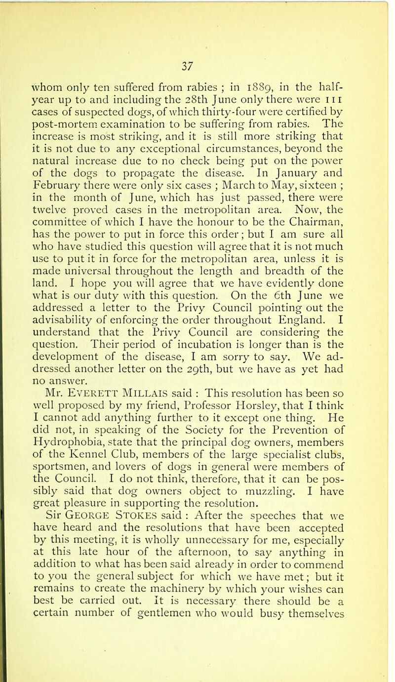 whom only ten suffered from rabies ; in 1889, in the half- year up to and including the 28th June only there were 111 cases of suspected dogs, of which thirty-four were certified by post-mortem: examination to be suffering from rabies. The increase is most striking, and it is still more striking that it is not due to any exceptional circumstances, beyond the natural increase due to no check being put on the power of the dogs to propagate the disease. In January and February there were only six cases ; March to May, sixteen ; in the month of June, which has just passed, there were twelve proved cases in the metropolitan area. Now, the committee of which I have the honour to be the Chairman, has the power to put in force this order; but I am sure all who have studied this question will agree that it is not much use to put it in force for the metropolitan area, unless it is made universal throughout the length and breadth of the land. I hope you will agree that we have evidently done what is our duty with this question. On the 6th June we addressed a letter to the Privy Council pointing out the advisability of enforcing the order throughout England. I understand that the Privy Council arc considering the question. Their period of incubation is longer than is the development of the disease, I am sorry to say. We ad- dressed another letter on the 29th, but we have as yet had no answer. Mr. Everett Millais said : This resolution has been so well proposed by my friend, Professor Horsley, that I think I cannot add anything further to it except one thing. He did not, in speaking of the Society for the Prevention of Hydrophobia, state that the principal dog owners, members of the Kennel Club, members of the large specialist clubs, sportsmen, and lovers of dogs in general were members of the Council. I do not think, therefore, that it can be pos- sibly said that dog owners object to muzzling. I have great pleasure in supporting the resolution. Sir George Stokes said : After the speeches that we have heard and the resolutions that have been accepted by this meeting, it is wholly unnecessary for me, especially at this late hour of the afternoon, to say anything in addition to what has been said already in order to commend to you the general subject for which we have met; but it remains to create the machinery by which your wishes can best be carried out. It is necessary there should be a certain number of gentlemen who would busy themselves