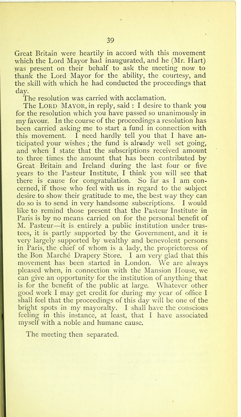 Great Britain were heartily in accord with this movement which the Lord Mayor had inaugurated, and he (Mr. Hart) was present on their behalf to ask the meeting now to thank the Lord Mayor for the ability, the courtesy, and the skill with which he had conducted the proceedings that day. The resolution was carried with acclamation. The Lord Mayor, in reply, said : I desire to thank you for the resolution which you have passed so unanimously in my favour. In the course of the proceedings a resolution has been carried asking me to start a fund in connection with this movement. I need hardly tell you that I have an- ticipated your wishes ; the fund is already well set going, and when I state that the subscriptions received amount to three times the amount that has been contributed by Great Britain and Ireland during the last four or five years to the Pasteur Institute, I think you will see that there is cause for congratulation. So far as I am con- cerned, if those who feel with us in regard to the subject desire to show their gratitude to me, the best way they can do so is to send in very handsome subscriptions. I would like to remind those present that the Pasteur Institute in Paris is by no means carried on for the personal benefit of M. Pasteur—it is entirely a public institution under trus- tees, it is partly supported by the Government, and it is very largely supported by wealthy and benevolent persons in Paris, the chief of whom is a lady, the proprietoress of the Bon Marche Drapery Store. I am very glad that this movement has been started in London. We are always pleased when, in connection with the Mansion House, we can give an opportunity for the institution of anything that is for the benefit of the public at large. Whatever other good work I may get credit for during my year of office I shall feel that the proceedings of this day will be one of the bright spots in my mayoralty. I shall have the conscious feeling in this instance, at least, that I have associated myself with a noble and humane cause. The meeting then separated.