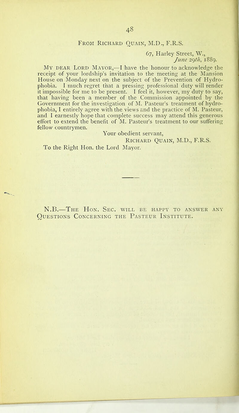 From Richard Ouain, M.D., F.R.S. 67, Harley Street, W., June 29///, 1889. My dear Lord Mayor,—I have the honour to acknowledge the receipt of your lordship's invitation to the meeting at the Mansion House on Monday next on the subject of the Prevention of Hydro- phobia. I much regret that a pressing professional duty will render it impossible for me to be present. I feel it, however, my duty to say, that having been a member of the Commission appointed by the Government for the investigation of M. Pasteur's treatment of hydro- phobia, I entirely agree with the views and the practice of M. Pasteur, and I earnestly hope that complete success may attend this generous effbrt to extend the benefit of M. Pasteur's treatment to our suffering fellow countrymen. Your obedient servant, Richard Quain, M.D., F.R.S. To the Right Hon. the Lord Mayor. N.B.—The Hon. Sec. will be happy to answer any Questions Concerning the Pasteur Institute.