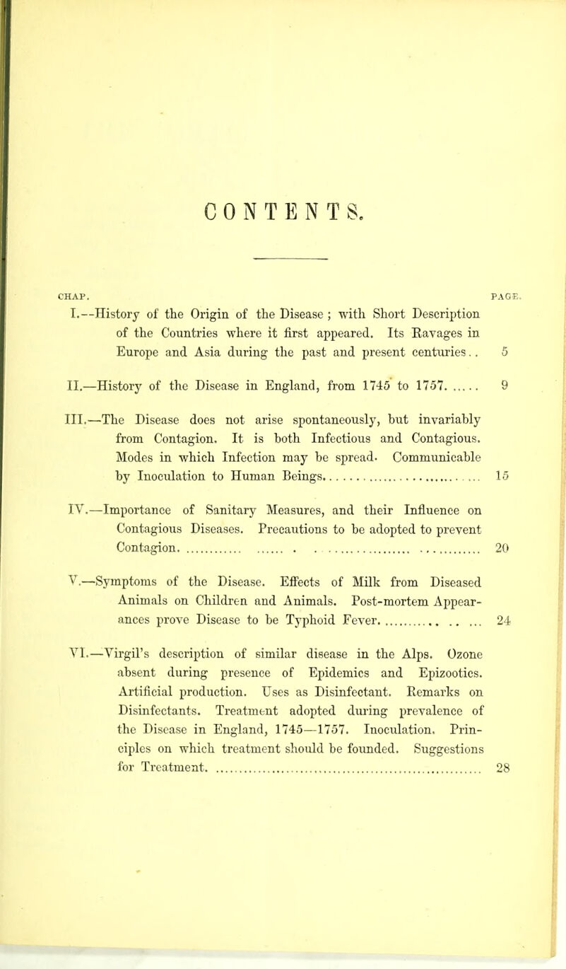 CONTENTS, CHAP. PAOE, I. —History of the Origin of the Disease ; with Short Description of the Countries where it first appeared. Its Ravages in Europe and Asia during the past and present centuries.. 5 II. —History of the Disease in England, from 1745 to 1757 9 III. —The Disease does not arise spontaneously, but invariably from Contagion. It is both Infectious and Contagious. Modes in which Infection may be spread. Communicable by Inoculation to Human Beings 15 IV. —Importance of Sanitary Measures, and their Influence on Contagious Diseases. Precautions to be adopted to prevent Contagion 20 V. —Symptoms of the Disease. Effects of Milk from Diseased Animals on Children and Animals. Post-mortem Appear- ances prove Disease to be Typhoid Fever 24 YI.—Virgil's description of similar disease in the Alps. Ozone absent during presence of Epidemics and Epizootics. Artificial production. Uses as Disinfectant. Remarks on Disuifectants. Treatment adopted dui-ing prevalence of the Disease in England, 1745—1757. Inoculation. Prin- ciples on which treatment shoidd be foimded. Suggestions for Treatment 28