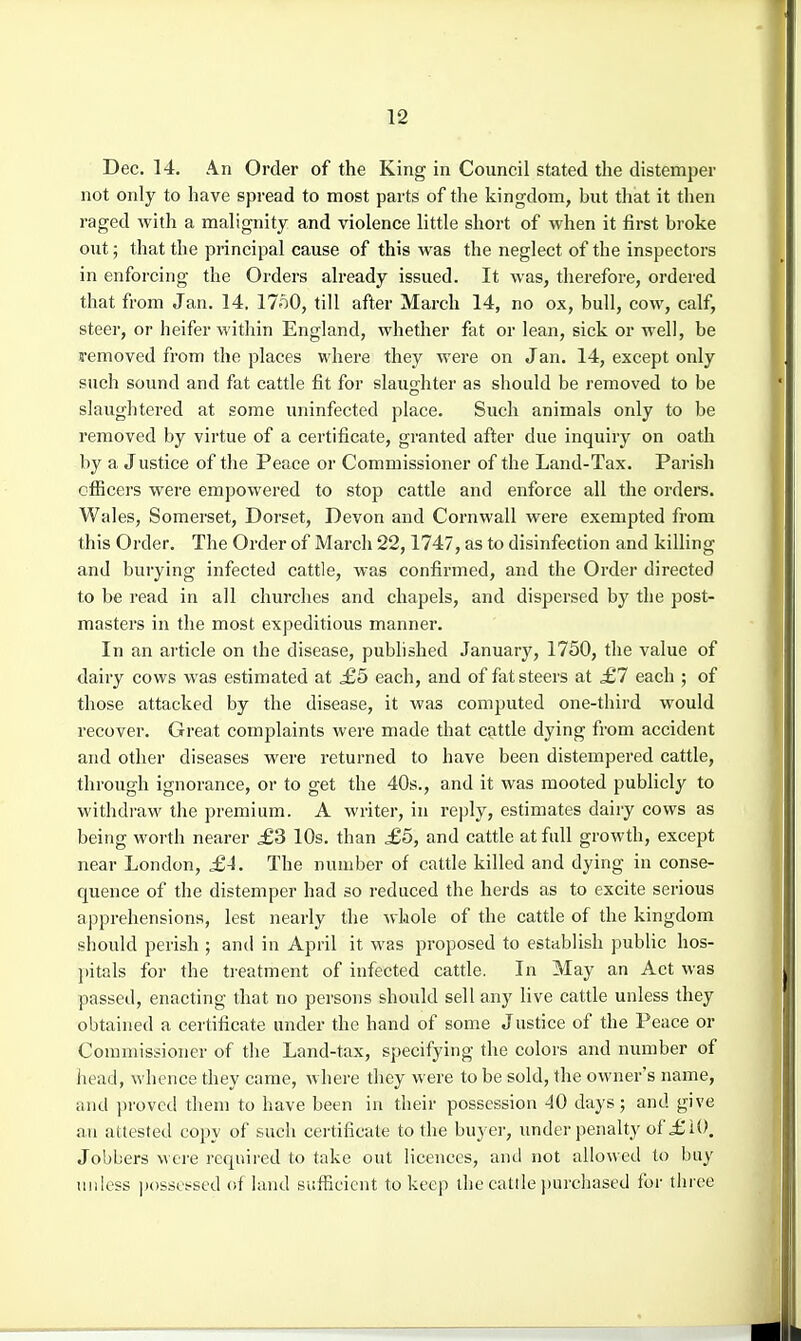 Dec. 14. An Order of the King in Council stated the distemper not only to have spread to most parts of the kingdom, but that it then raged with a malignity and violence little short of when it first broke out; that the principal cause of this was the neglect of the inspectors in enforcing the Orders already issued. It was, therefore, ordered that from Jan. 14, 17o0, till after March 14, no ox, bull, cow, calf, steer, or heifer within England, whether fat or lean, sick or well, be j-emoved from the places where they were on Jan. 14, except only such soimd and fat cattle fit for slaughter as should be removed to be slaughtered at some uninfected place. Such animals only to be removed by virtue of a certificate, granted after due inquiry on oath by a Justice of the Peace or Commissioner of the Land-Tax. Parish officers were empowered to stop cattle and enforce all the ordei-s. Wales, Somerset, Dorset, Devon and Cornwall were exempted from this Order. The Order of March 22,1747, as to disinfection and killing and burying infected cattle, was confirmed, and the Order directed to be read in all churches and chapels, and dispersed by the post- masters in the most expeditious manner. In an article on the disease, pubhshed January, 1750, the value of dairy cows was estimated at ,£5 each, and of fat steers at £1 each ; of those attacked by the disease, it was computed one-third would recover. Great complaints were made that cattle dying from accident and other diseases were returned to have been distempered cattle, through ignorance, or to get the 40s., and it was mooted publicly to withdraw the premium. A writer, in reply, estimates dairy cows as being worth nearer £3 10s. than £6, and cattle at full growth, except near London, £4. The number of cattle killed and dying in conse- quence of the distemper had so reduced the herds as to excite serious apprehensions, lest nearly the whole of the cattle of the kingdom should perish ; and in April it was proposed to establish public hos- ])itals for the treatment of infected cattle. In May an Act was passed, enacting that no persons should sell any live cattle unless they obtained a certificate under the hand of some J ustice of the Peace or Commissioner of the Land-tax, specifying the colors and number of head, whence they came, where they were to be sold, the owner's name, and proved them to have been in their possession 40 days; and give an attested copy of such certificate to the buyer, under penalty of £10. Jobbers were required to take out licences, and not allowed to buy unless posset-sed of land sufficient to keep the cattle ])urchased for three